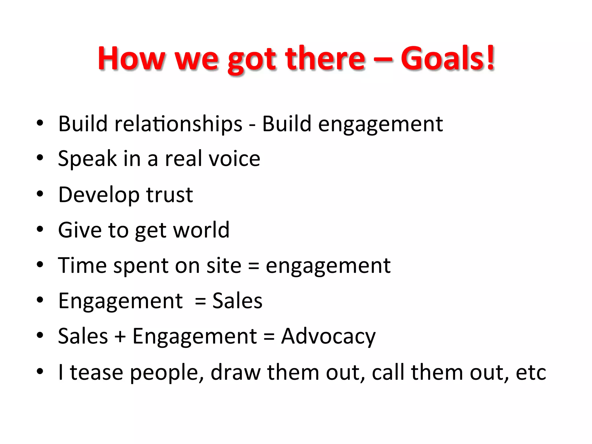 How	
  we	
  got	
  there	
  –	
  Goals!	
  
• 
• 
• 
• 
• 
• 
• 
• 

Build	
  rela8onships	
  -­‐	
  Build	
  engagement	
  
Speak	
  in	
  a	
  real	
  voice	
  
Develop	
  trust	
  
Give	
  to	
  get	
  world	
  
Time	
  spent	
  on	
  site	
  =	
  engagement	
  
Engagement	
  	
  =	
  Sales	
  
Sales	
  +	
  Engagement	
  =	
  Advocacy	
  
I	
  tease	
  people,	
  draw	
  them	
  out,	
  call	
  them	
  out,	
  etc	
  

 