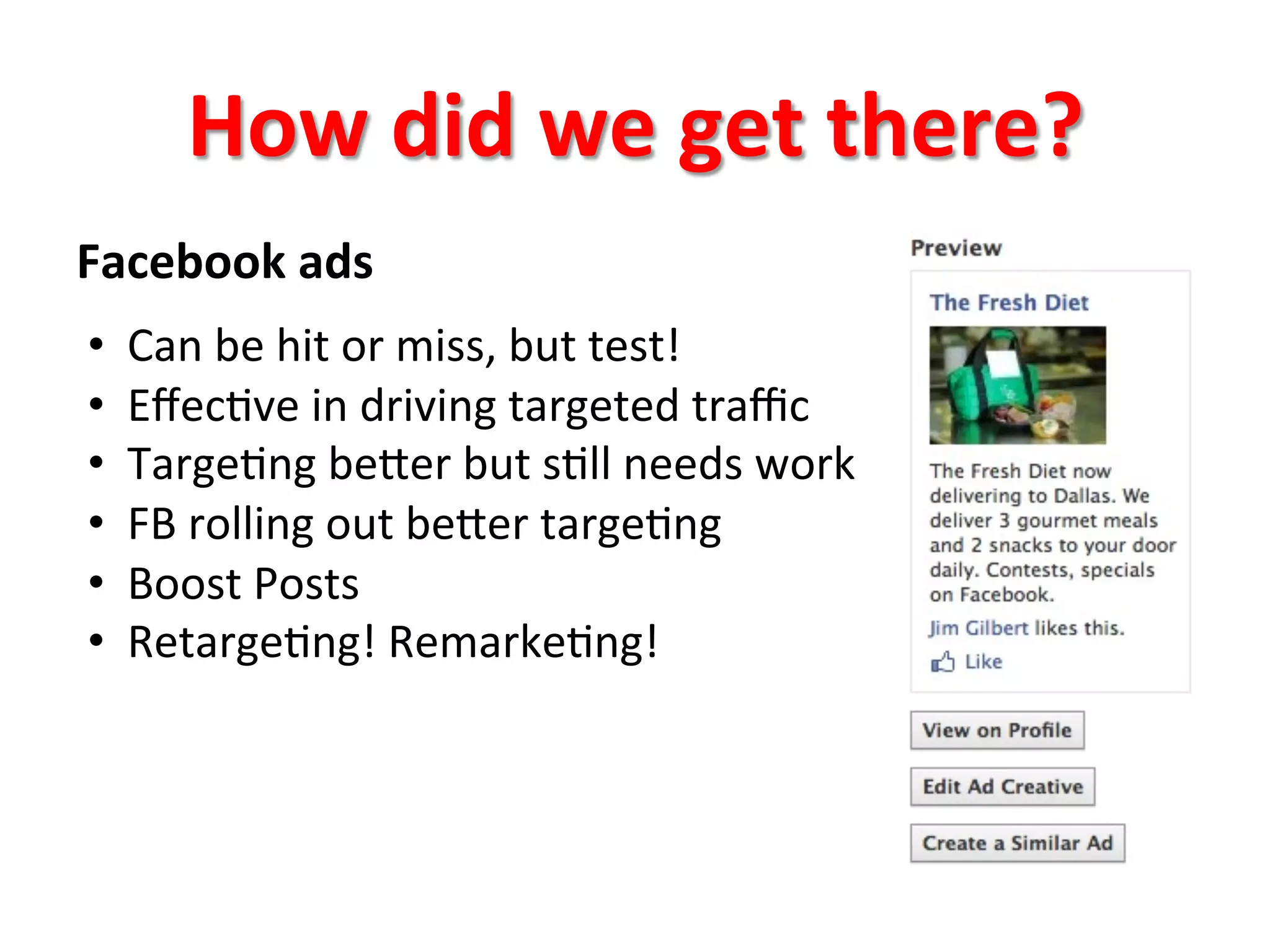 How	
  did	
  we	
  get	
  there?	
  
Facebook	
  ads	
  
	
  
• 
• 
• 
• 
• 
• 

Can	
  be	
  hit	
  or	
  miss,	
  but	
  test!	
  
Eﬀec8ve	
  in	
  driving	
  targeted	
  traﬃc	
  
Targe8ng	
  beger	
  but	
  s8ll	
  needs	
  work	
  
FB	
  rolling	
  out	
  beger	
  targe8ng	
  
Boost	
  Posts	
  
Retarge8ng!	
  Remarke8ng!	
  

 