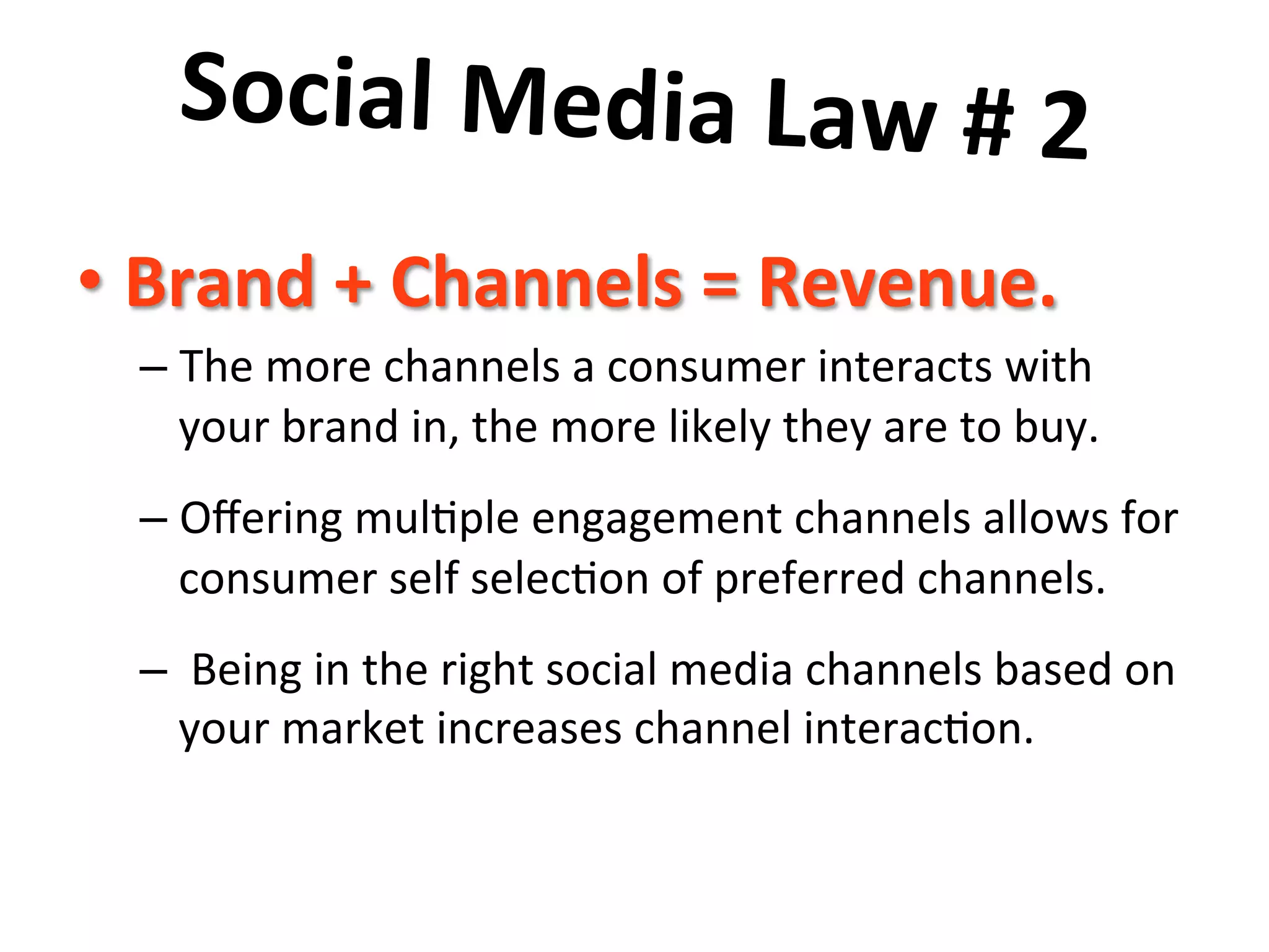 Social	
  Media	
  Law	
  #	
  2	
  	
  
	
   =	
  Revenue.	
  	
  
•  Brand	
  +	
  Channels	
  
–  The	
  more	
  channels	
  a	
  consumer	
  interacts	
  with	
  
your	
  brand	
  in,	
  the	
  more	
  likely	
  they	
  are	
  to	
  buy.	
  	
  	
  
–  Oﬀering	
  mul8ple	
  engagement	
  channels	
  allows	
  for	
  
consumer	
  self	
  selec8on	
  of	
  preferred	
  channels.	
  	
  
–  	
  Being	
  in	
  the	
  right	
  social	
  media	
  channels	
  based	
  on	
  
your	
  market	
  increases	
  channel	
  interac8on.	
  

 