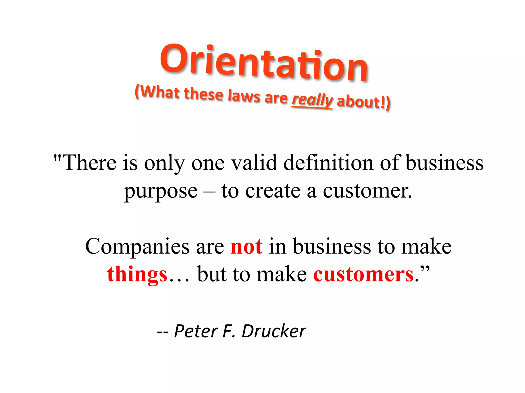 Orienta7on	
  	
  

(What	
  these	
  laws	
  are	
  rea

	
  

lly	
  about!)

"There is only one valid definition of business
purpose – to create a customer.
Companies are not in business to make
things… but to make customers.”
	
  -­‐-­‐	
  Peter	
  F.	
  Drucker

 