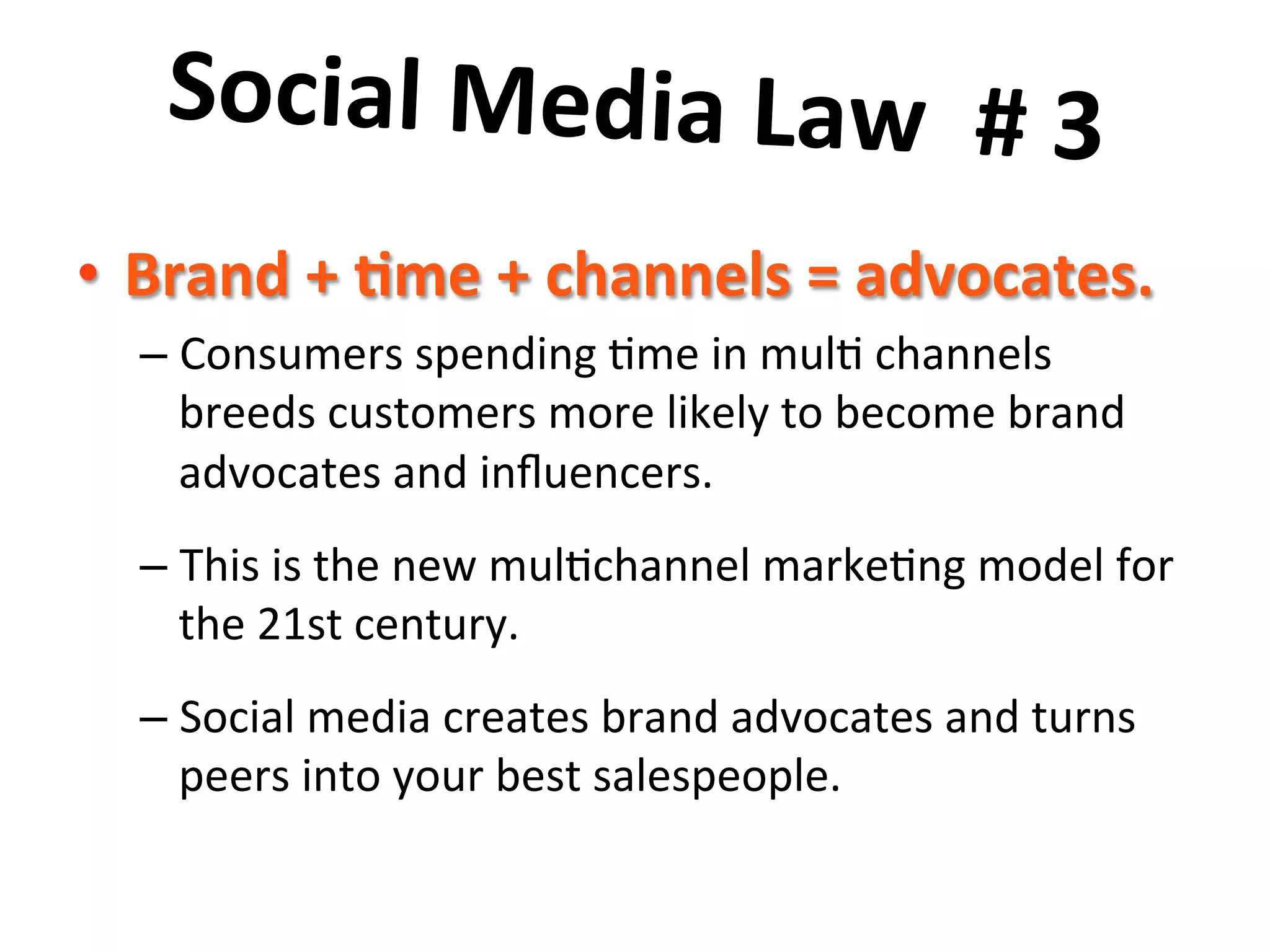 Social	
  Media	
  Law	
  	
  #	
  3	
  	
  
	
  
•  Brand	
  +	
  7me	
  +	
  channels	
  =	
  advocates.	
  	
  
–  Consumers	
  spending	
  8me	
  in	
  mul8	
  channels	
  
breeds	
  customers	
  more	
  likely	
  to	
  become	
  brand	
  
advocates	
  and	
  inﬂuencers.	
  	
  	
  
–  This	
  is	
  the	
  new	
  mul8channel	
  marke8ng	
  model	
  for	
  
the	
  21st	
  century.	
  	
  	
  
–  Social	
  media	
  creates	
  brand	
  advocates	
  and	
  turns	
  
peers	
  into	
  your	
  best	
  salespeople.	
  

 
