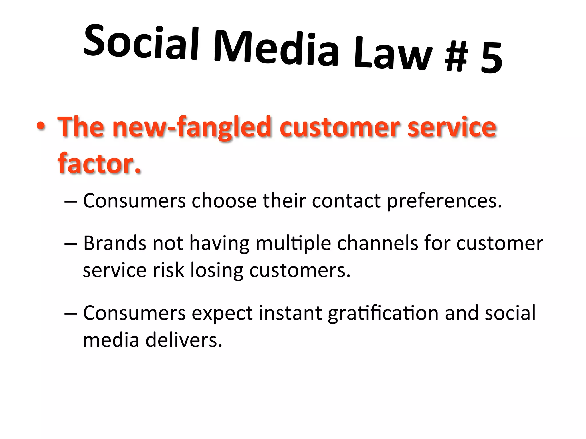 Social	
  Media	
  Law	
  #	
  5	
  	
  
	
   ustomer	
  service	
  
•  The	
  new-­‐fangled	
  c
factor.	
  	
  

–  Consumers	
  choose	
  their	
  contact	
  preferences.	
  	
  	
  
–  Brands	
  not	
  having	
  mul8ple	
  channels	
  for	
  customer	
  
service	
  risk	
  losing	
  customers.	
  	
  	
  
–  Consumers	
  expect	
  instant	
  gra8ﬁca8on	
  and	
  social	
  
media	
  delivers.	
  

 