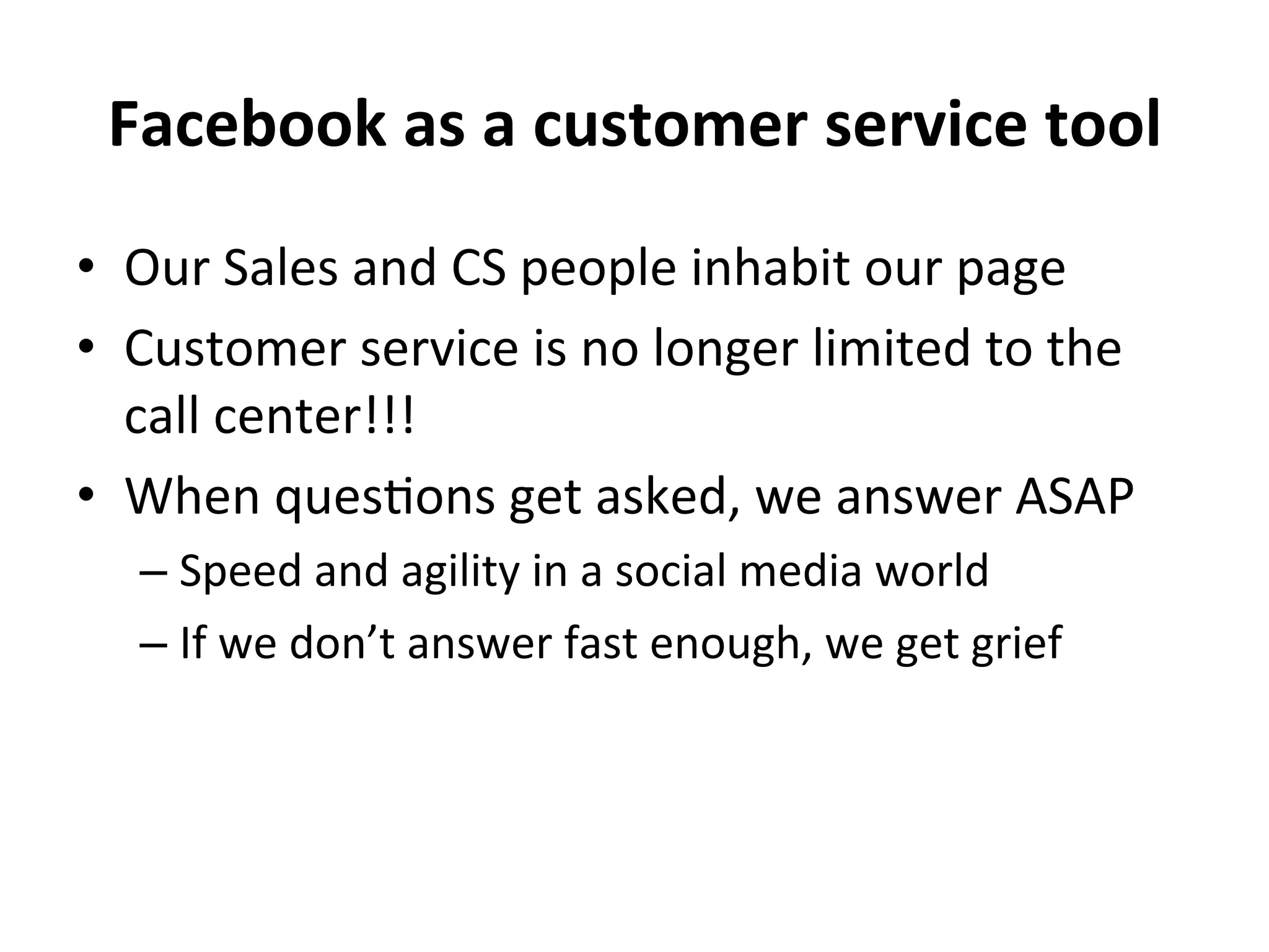 Facebook	
  as	
  a	
  customer	
  service	
  tool	
  
•  Our	
  Sales	
  and	
  CS	
  people	
  inhabit	
  our	
  page	
  
•  Customer	
  service	
  is	
  no	
  longer	
  limited	
  to	
  the	
  
call	
  center!!!	
  
•  When	
  ques8ons	
  get	
  asked,	
  we	
  answer	
  ASAP	
  
–  Speed	
  and	
  agility	
  in	
  a	
  social	
  media	
  world	
  
–  If	
  we	
  don’t	
  answer	
  fast	
  enough,	
  we	
  get	
  grief	
  

 