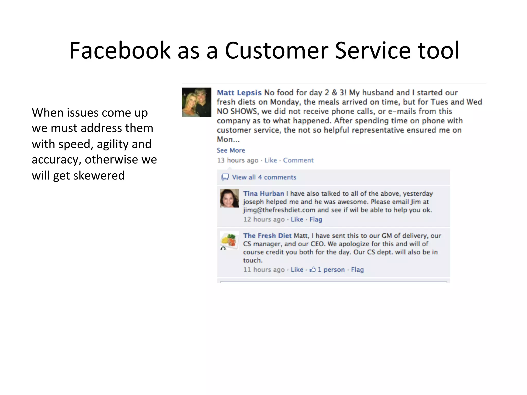 Facebook	
  as	
  a	
  Customer	
  Service	
  tool	
  
When	
  issues	
  come	
  up	
  
we	
  must	
  address	
  them	
  
with	
  speed,	
  agility	
  and	
  
accuracy,	
  otherwise	
  we	
  
will	
  get	
  skewered	
  

 