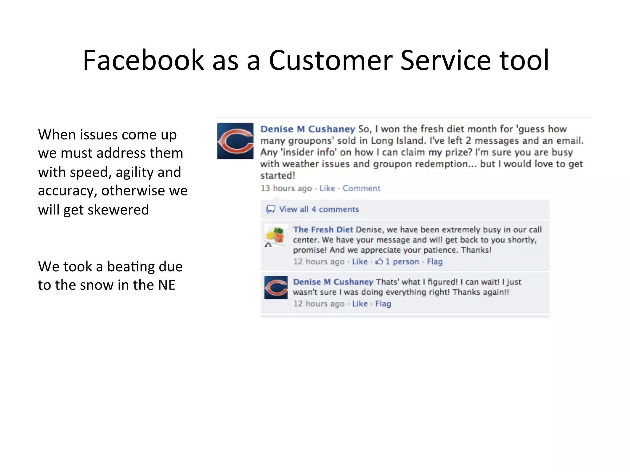 Facebook	
  as	
  a	
  Customer	
  Service	
  tool	
  
When	
  issues	
  come	
  up	
  
we	
  must	
  address	
  them	
  
with	
  speed,	
  agility	
  and	
  
accuracy,	
  otherwise	
  we	
  
will	
  get	
  skewered	
  
	
  
	
  
We	
  took	
  a	
  bea8ng	
  due	
  
to	
  the	
  snow	
  in	
  the	
  NE	
  

 