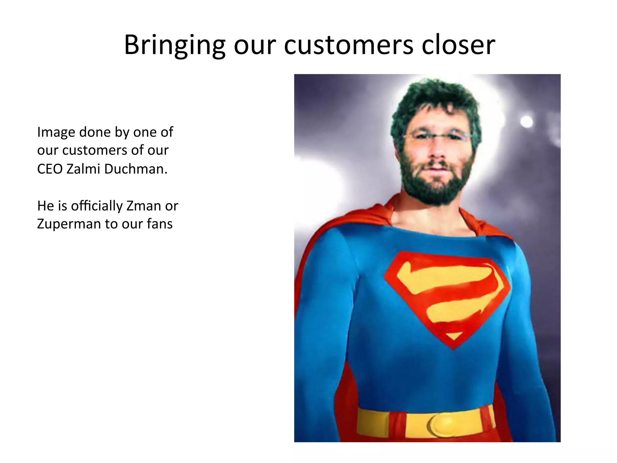 Bringing	
  our	
  customers	
  closer	
  
Image	
  done	
  by	
  one	
  of	
  
our	
  customers	
  of	
  our	
  
CEO	
  Zalmi	
  Duchman.	
  
	
  
He	
  is	
  oﬃcially	
  Zman	
  or	
  
Zuperman	
  to	
  our	
  fans	
  

 