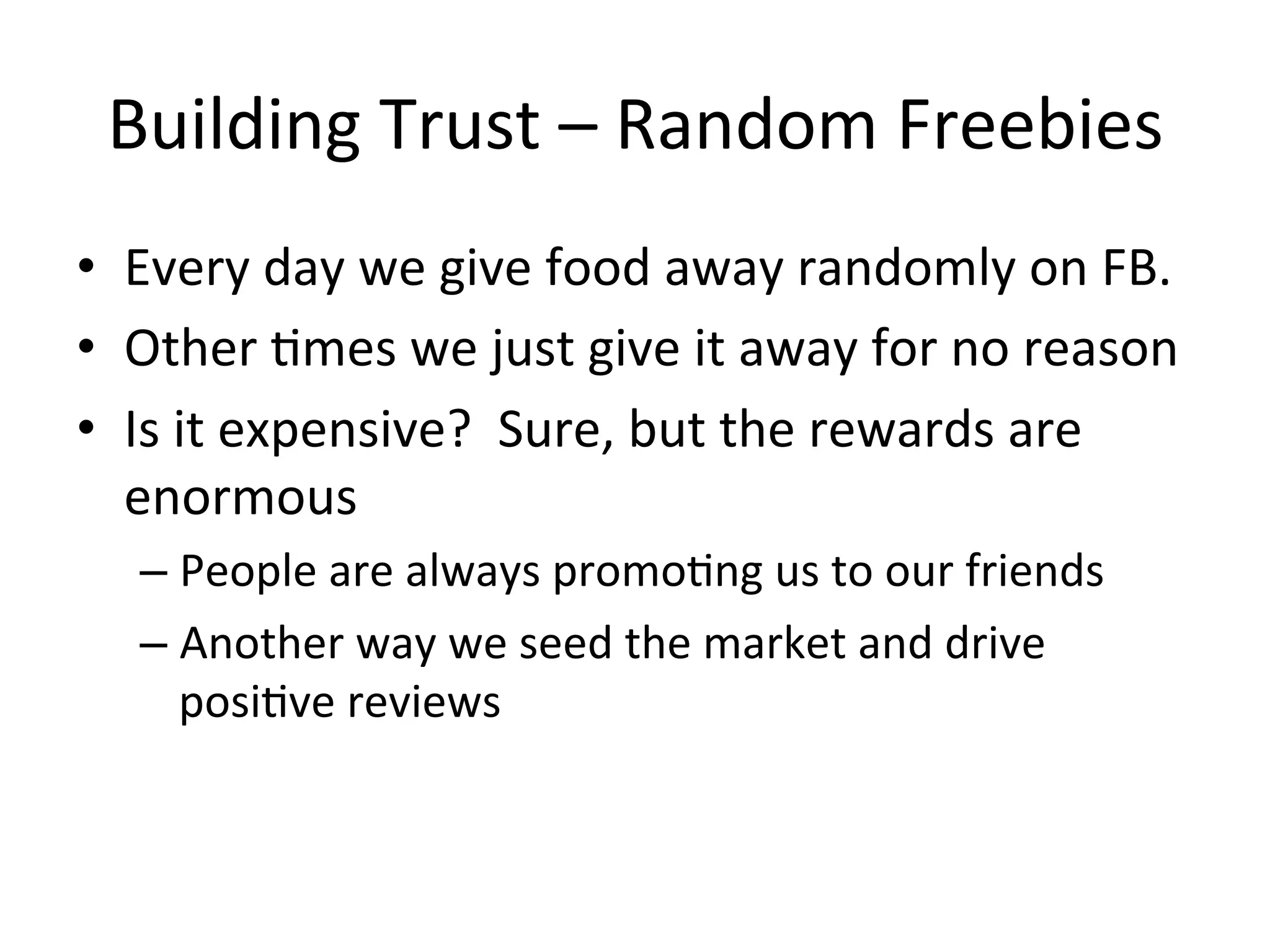 Building	
  Trust	
  –	
  Random	
  Freebies	
  
•  Every	
  day	
  we	
  give	
  food	
  away	
  randomly	
  on	
  FB.	
  	
  	
  
•  Other	
  8mes	
  we	
  just	
  give	
  it	
  away	
  for	
  no	
  reason	
  
•  Is	
  it	
  expensive?	
  	
  Sure,	
  but	
  the	
  rewards	
  are	
  
enormous	
  
–  People	
  are	
  always	
  promo8ng	
  us	
  to	
  our	
  friends	
  
–  Another	
  way	
  we	
  seed	
  the	
  market	
  and	
  drive	
  
posi8ve	
  reviews	
  
	
  

 