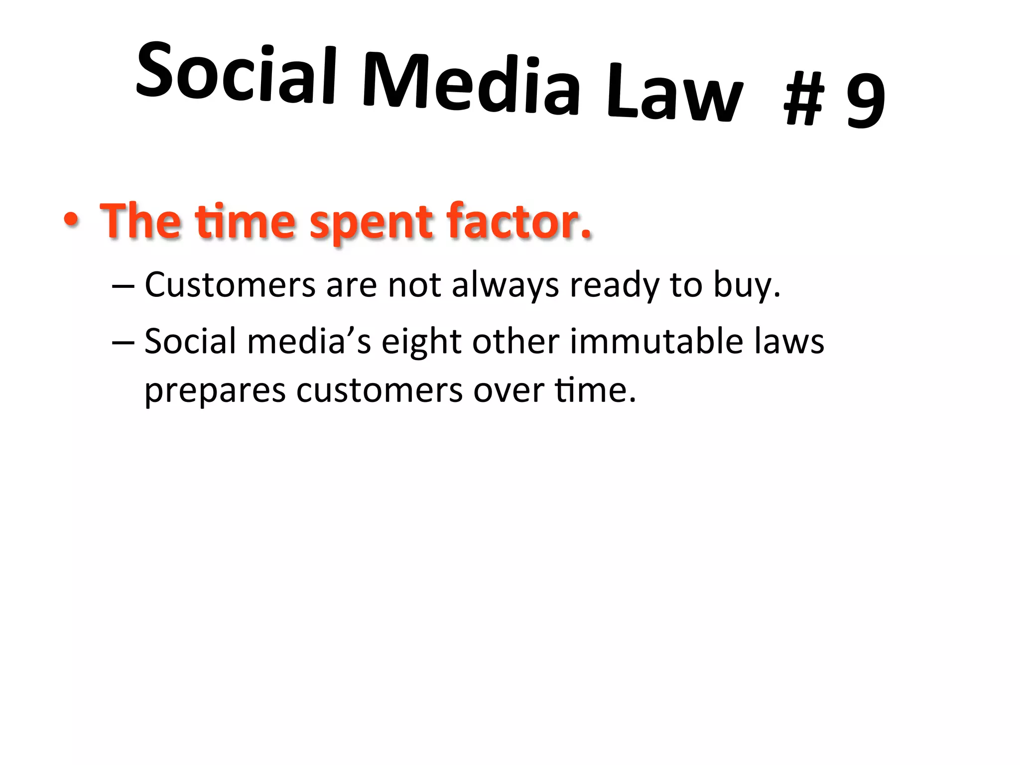 Social	
  Media	
  Law	
  	
  #	
  9	
  	
  
	
   	
  
•  The	
  7me	
  spent	
  factor.	
  
–  Customers	
  are	
  not	
  always	
  ready	
  to	
  buy.	
  	
  	
  
–  Social	
  media’s	
  eight	
  other	
  immutable	
  laws	
  
prepares	
  customers	
  over	
  8me.	
  	
  

 