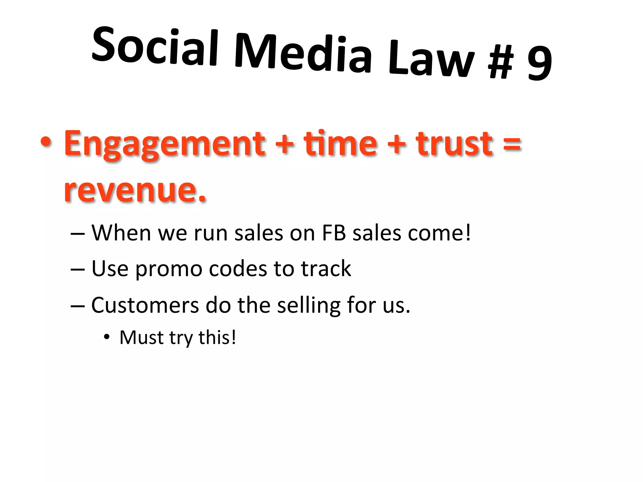 Social	
  Media	
  Law	
  #	
  9	
  	
  
	
   me	
  +	
  trust	
  =	
  
•  Engagement	
  +	
  7
revenue.	
  	
  

–  When	
  we	
  run	
  sales	
  on	
  FB	
  sales	
  come!	
  
–  Use	
  promo	
  codes	
  to	
  track	
  
–  Customers	
  do	
  the	
  selling	
  for	
  us.	
  
•  Must	
  try	
  this!	
  

 