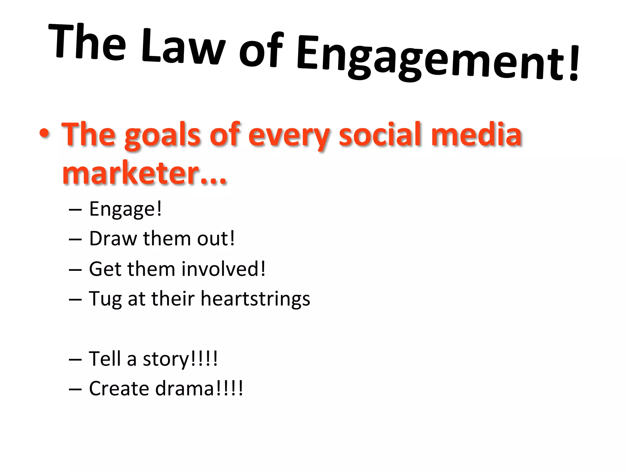 The	
  Law	
  of	
  Engagement!	
  	
  
	
   social	
  media	
  
•  The	
  goals	
  of	
  every	
  
marketer...	
  	
  

–  Engage!	
  
–  Draw	
  them	
  out!	
  
–  Get	
  them	
  involved!	
  
–  Tug	
  at	
  their	
  heartstrings	
  
–  Tell	
  a	
  story!!!!	
  
–  Create	
  drama!!!!	
  

 