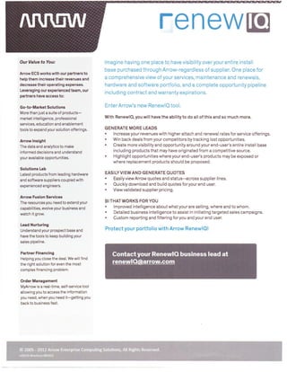 renewE
OurValuetoYou:
Arrow ECS works with our partners to
help them increase their revenues and
decrease their operating expensesLeveraging our experienced team, our
partners have aciess to:

Go-to-Market Solutions
More than just a suite of

lmagine having one place to have visibility over your entire install
base purchased through Arrow-regardless of supplier. One place for
a comprehensive view of your services, maintenance and renewals,
hardware and software portfolio, and a complete opportunity pipeline
including contract and warranty expirations.

EnterArrow's new Renewlo tool.

products-

market intelli gence, professional
services, education and enablement
tools to expand your solution offerings.

Arrow lnsight
The data and analytics to make

informed decisions and understand
your available opportunities.

With RenewlO, you will have the ability to do all of this and so much more.
GENERATE MORE LEADS
lncrease your revenues with higher attach and renewal rates for service offerings,
Win back deals from your competitors by tracking lost opportunities.
Create more visibility and opportunity around your end-user's entire install base
including products that may have originated from a competitive source.
Highlight opportunities where your end-user's products may be exposed or
where replacement products should be proposed.

.
.
.
.

Solutions Lab
Latest products from leading hardware
and software suppliers coupled with
experienced engineers.

EASI LY VI EW AN D GEN ERATE OUOTES

.
.
.

Easily view Arrow quotes and status--across supplier lines.
Ouickly download and build quotes foryour end user.
Viewvalidated supplier pricing.

Arrow Fusion Services
The resources you need to extend your
capabilities, evolve your business and
watch it grow.

Lead Nurturing
Understand your prospect base and
have the tools to keep building your
sales pipeline.

Partner Financing
Helping you close the deal. We will find
the right solution for even the most
complex financing problem.

BI THATWORKS FORYOU

.
.
.

lmproved intelligence about what your are selling, where and to whom.
Detailed business intelligence to assist in initiating targeted sales campaigns.
Custom reporting and filtering foryou and your end user.

Protectyour portfolio with Arrow RenewlO!

Contact your Renewl0 business lead at
renewlo@arrow.com

Order Management
MyArrow is a real-time, self-service tool
allowing you to access the information
you need, when you need it-getting you
back to business fast.

o

200

rnlQ-01-l

2O12 A,rr'
)hure-O81412

,Enterorist

s Solutions. All

I

rts Reser

 