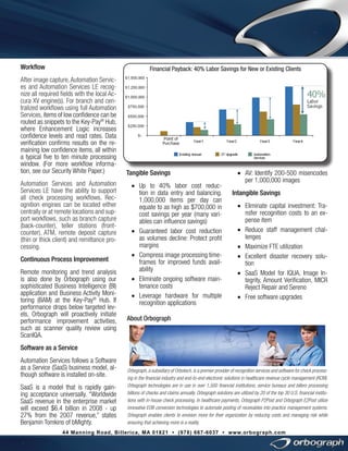 Workflow

Financial Payback: 40% Labor Savings for New or Existing Clients

After image capture, Automation Services and Automation Services LE recognize all required fields with the local Accura XV engine(s). For branch and centralized workflows using full Automation
Services, items of low confidence can be
routed as snippets to the Key-Pay® Hub,
where Enhancement Logic increases
confidence levels and read rates. Data
verification confirms results on the remaining low confidence items, all within
a typical five to ten minute processing
window. (For more workflow information, see our Security White Paper.)
Automation Services and Automation
Services LE have the ability to support
all check processing workflows. Recognition engines can be located either
centrally or at remote locations and support workflows, such as branch capture
(back-counter), teller stations (frontcounter), ATM, remote deposit capture
(thin or thick client) and remittance processing.
Continuous Process Improvement
Remote monitoring and trend analysis
is also done by Orbograph using our
sophisticated Business Intelligence (BI)
application and Business Activity Monitoring (BAM) at the Key-Pay® Hub. If
performance drops below targeted levels, Orbograph will proactively initiate
performance improvement activities,
such as scanner quality review using
ScanIQA.

Tangible Savings
•	 Up to 40% labor cost reduction in data entry and balancing.
1,000,000 items per day can
equate to as high as $700,000 in
cost savings per year (many variables can influence savings)
•	 Guaranteed labor cost reduction
as volumes decline: Protect profit
margins
•	 Compress image processing timeframes for improved funds availability
•	 Eliminate ongoing software maintenance costs
•	 Leverage hardware for multiple
recognition applications

•	 AV: Identify 200-500 misencodes
per 1,000,000 images
Intangible Savings
•	 Eliminate capital investment: Transfer recognition costs to an expense item
•	 Reduce staff management challenges
•	 Maximize FTE utilization
•	 Excellent disaster recovery solution
•	 SaaS Model for IQUA, Image Integrity, Amount Verification, MICR
Reject Repair and Sereno
•	 Free software upgrades

About Orbograph

Software as a Service
Automation Services follows a Software
as a Service (SaaS) business model, although software is installed on-site.
SaaS is a model that is rapidly gaining acceptance universally. “Worldwide
SaaS revenue in the enterprise market
will exceed $6.4 billion in 2008 - up
27% from the 2007 revenue,” states
Benjamin Tomkins of bMighty.

Orbograph, a subsidiary of Orbotech, is a premier provider of recognition services and software for check processing in the financial industry and end-to-end electronic solutions in healthcare revenue cycle management (RCM).
Orbograph technologies are in use in over 1,500 financial institutions, service bureaus and billers processing
billions of checks and claims annually. Orbograph solutions are utilized by 20 of the top 30 U.S. financial institutions with in-house check processing. In healthcare payments, Orbograph P2Post and Orbograph E2Post utilize
innovative EOB conversion technologies to automate posting of receivables into practice management systems.
Orbograph enables clients to envision more for their organization by reducing costs and managing risk while
ensuring that achieving more is a reality.

44 Manning Road, Billerica, MA 01821 • (978) 667-6037 • www.orbograph.com

 