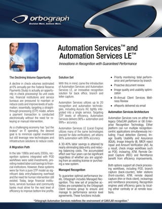 Automation Services™ and
Automation Services LE™
Innovations in Recognition with Guaranteed Performance

The Declining Volume Opportunity

Solution Set

A decline in check volumes (estimated
at 6% annually per the Federal Reserve
Payments Study) is actually an opportunity in check processing! As unit costs
rise, financial institutions and service
bureaus are pressured to maintain or
reduce costs and improve levels of automation; essentially, targeting a straightthrough-processing (STP) model, where
a payment transaction is conducted
electronically without the need for rekeying or manual intervention.

With this in mind, came the introduction
of Automation Services and Automation
Services LE, an innovative recognition
solution for back office, branch and
teller capture.

As a challenging economy has “put the
brakes” on IT spending, the desired
goal is to minimize capital investment
but still leverage new technologies and
infrastructure solutions to reduce costs.

Automation Services LE (Local Engine)
utilizes many of the same technologies
(except for data verification), yet attains
90% automation with 99% accuracy.

A Migration Path
In the late 1990s and early 2000s, recognition systems integrated with POD
workflows were solid investments, providing modest labor cost savings to financial institutions. However, these systems
were far from a pure STP model as significant data entry/balancing overhead
and the need for human intervention still
existed. Today, large financial institutions, services bureaus and community
banks must strive for the next level of
efficiency to improve bottom line profits.

Automation Services utilizes up to 20
recognition and automation technologies, including Accura XV, tightly integrated into a single service. Targeting
STP levels of efficiency, Automation
Services delivers 98%+ automation and
99%+ accuracy.

A 30-40% labor savings is attained by
nearly eliminating data entry and reducing balancing costs. The accumulated
effect over four years can be significant
regardless of whether you are upgrading from an existing license or purchasing a new system.
Managed Recognition
To guarantee optimal performance levels, Orbograph includes Managed Recognition. This new set of proactive activities are completed by the Orbograph
Client Services group to ensure and
manage to performance service level
agreements. These functions include:

•	 Priority monitoring: total performance and performance by branch
•	 Proactive document review
•	 Image quality and usability optimization
•	 Bi-Annual Client Services Wellness Review
•	 eReports delivered via email
Automation Services Architecture
Automation Services runs on either the
legacy OrboCAR platform or G6 Enterprise Recognition Technology. Either
platform can run multiple recognitioncentric applications simultaneously including: Fraud detection (Sereno), Image Quality Usability and Assurance
(IQUA), Image Integrity (II), MICR reject
repair and Amount Verification (AV). As
a result, check image workflows such
as POD, inclearing, ATM, Remote Deposit Capture (RDC) and Remittance
benefit from efficiency improvements.
Both options support all check processing workflows, including POD, branch
capture (back-counter), teller stations
(front-counter), ATM, remote deposit
capture (thin or thick client), inclearings
and remittance processing. Recognition
engines yield efficiency gains by locating either centrally or at remote locations.

“Orbograph Automation Services redefines the environment of CAR/LAR recognition.”

 