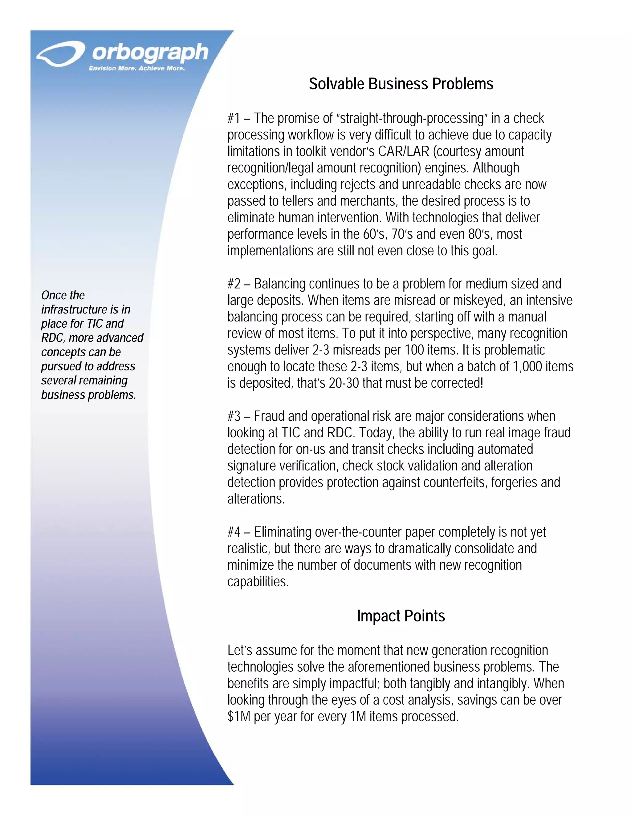 Solvable Business Problems
#1 – The promise of “straight-through-processing” in a check
processing workflow is very difficult to achieve due to capacity
limitations in toolkit vendor’s CAR/LAR (courtesy amount
recognition/legal amount recognition) engines. Although
exceptions, including rejects and unreadable checks are now
passed to tellers and merchants, the desired process is to
eliminate human intervention. With technologies that deliver
performance levels in the 60’s, 70’s and even 80’s, most
implementations are still not even close to this goal.
Once the
infrastructure is in
place for TIC and
RDC, more advanced
concepts can be
pursued to address
several remaining
business problems.

#2 – Balancing continues to be a problem for medium sized and
large deposits. When items are misread or miskeyed, an intensive
balancing process can be required, starting off with a manual
review of most items. To put it into perspective, many recognition
systems deliver 2-3 misreads per 100 items. It is problematic
enough to locate these 2-3 items, but when a batch of 1,000 items
is deposited, that’s 20-30 that must be corrected!
#3 – Fraud and operational risk are major considerations when
looking at TIC and RDC. Today, the ability to run real image fraud
detection for on-us and transit checks including automated
signature verification, check stock validation and alteration
detection provides protection against counterfeits, forgeries and
alterations.
#4 – Eliminating over-the-counter paper completely is not yet
realistic, but there are ways to dramatically consolidate and
minimize the number of documents with new recognition
capabilities.

Impact Points
Let’s assume for the moment that new generation recognition
technologies solve the aforementioned business problems. The
benefits are simply impactful; both tangibly and intangibly. When
looking through the eyes of a cost analysis, savings can be over
$1M per year for every 1M items processed.

 
