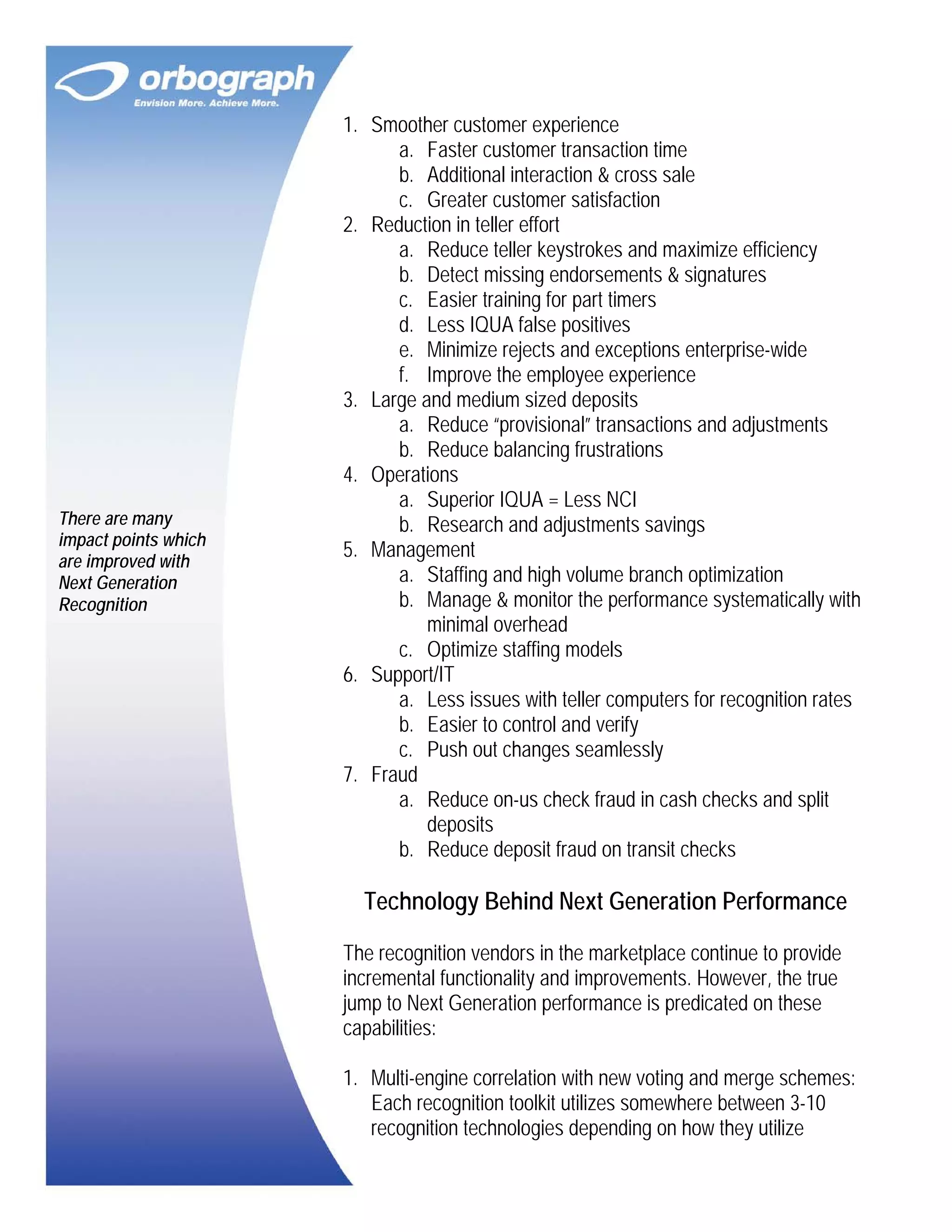 There are many
impact points which
are improved with
Next Generation
Recognition

1. Smoother customer experience
a. Faster customer transaction time
b. Additional interaction & cross sale
c. Greater customer satisfaction
2. Reduction in teller effort
a. Reduce teller keystrokes and maximize efficiency
b. Detect missing endorsements & signatures
c. Easier training for part timers
d. Less IQUA false positives
e. Minimize rejects and exceptions enterprise-wide
f. Improve the employee experience
3. Large and medium sized deposits
a. Reduce “provisional” transactions and adjustments
b. Reduce balancing frustrations
4. Operations
a. Superior IQUA = Less NCI
b. Research and adjustments savings
5. Management
a. Staffing and high volume branch optimization
b. Manage & monitor the performance systematically with
minimal overhead
c. Optimize staffing models
6. Support/IT
a. Less issues with teller computers for recognition rates
b. Easier to control and verify
c. Push out changes seamlessly
7. Fraud
a. Reduce on-us check fraud in cash checks and split
deposits
b. Reduce deposit fraud on transit checks

Technology Behind Next Generation Performance
The recognition vendors in the marketplace continue to provide
incremental functionality and improvements. However, the true
jump to Next Generation performance is predicated on these
capabilities:
1. Multi-engine correlation with new voting and merge schemes:
Each recognition toolkit utilizes somewhere between 3-10
recognition technologies depending on how they utilize

 