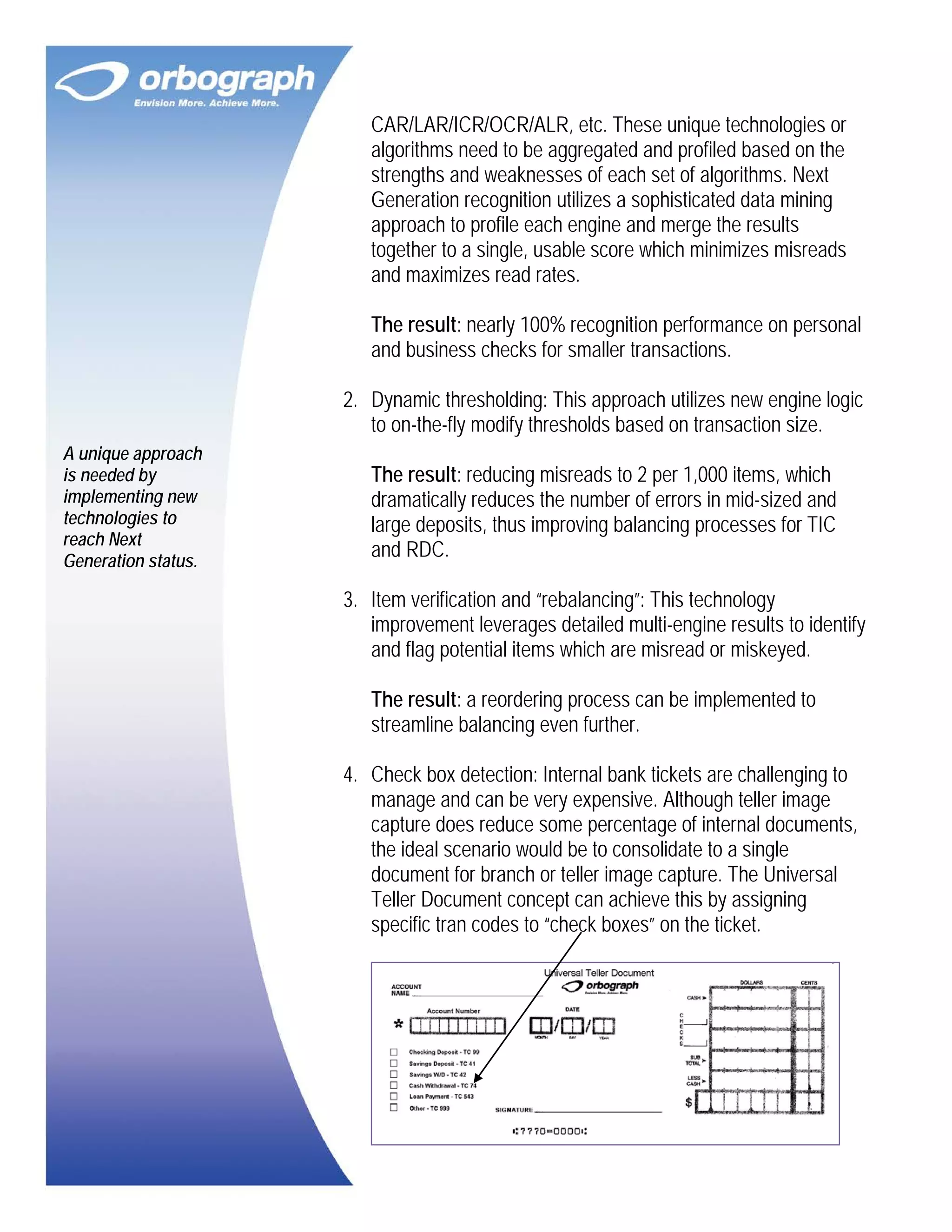 CAR/LAR/ICR/OCR/ALR, etc. These unique technologies or
algorithms need to be aggregated and profiled based on the
strengths and weaknesses of each set of algorithms. Next
Generation recognition utilizes a sophisticated data mining
approach to profile each engine and merge the results
together to a single, usable score which minimizes misreads
and maximizes read rates.
The result: nearly 100% recognition performance on personal
and business checks for smaller transactions.
2. Dynamic thresholding: This approach utilizes new engine logic
to on-the-fly modify thresholds based on transaction size.
A unique approach
is needed by
implementing new
technologies to
reach Next
Generation status.

The result: reducing misreads to 2 per 1,000 items, which
dramatically reduces the number of errors in mid-sized and
large deposits, thus improving balancing processes for TIC
and RDC.
3. Item verification and “rebalancing”: This technology
improvement leverages detailed multi-engine results to identify
and flag potential items which are misread or miskeyed.
The result: a reordering process can be implemented to
streamline balancing even further.
4. Check box detection: Internal bank tickets are challenging to
manage and can be very expensive. Although teller image
capture does reduce some percentage of internal documents,
the ideal scenario would be to consolidate to a single
document for branch or teller image capture. The Universal
Teller Document concept can achieve this by assigning
specific tran codes to “check boxes” on the ticket.

 