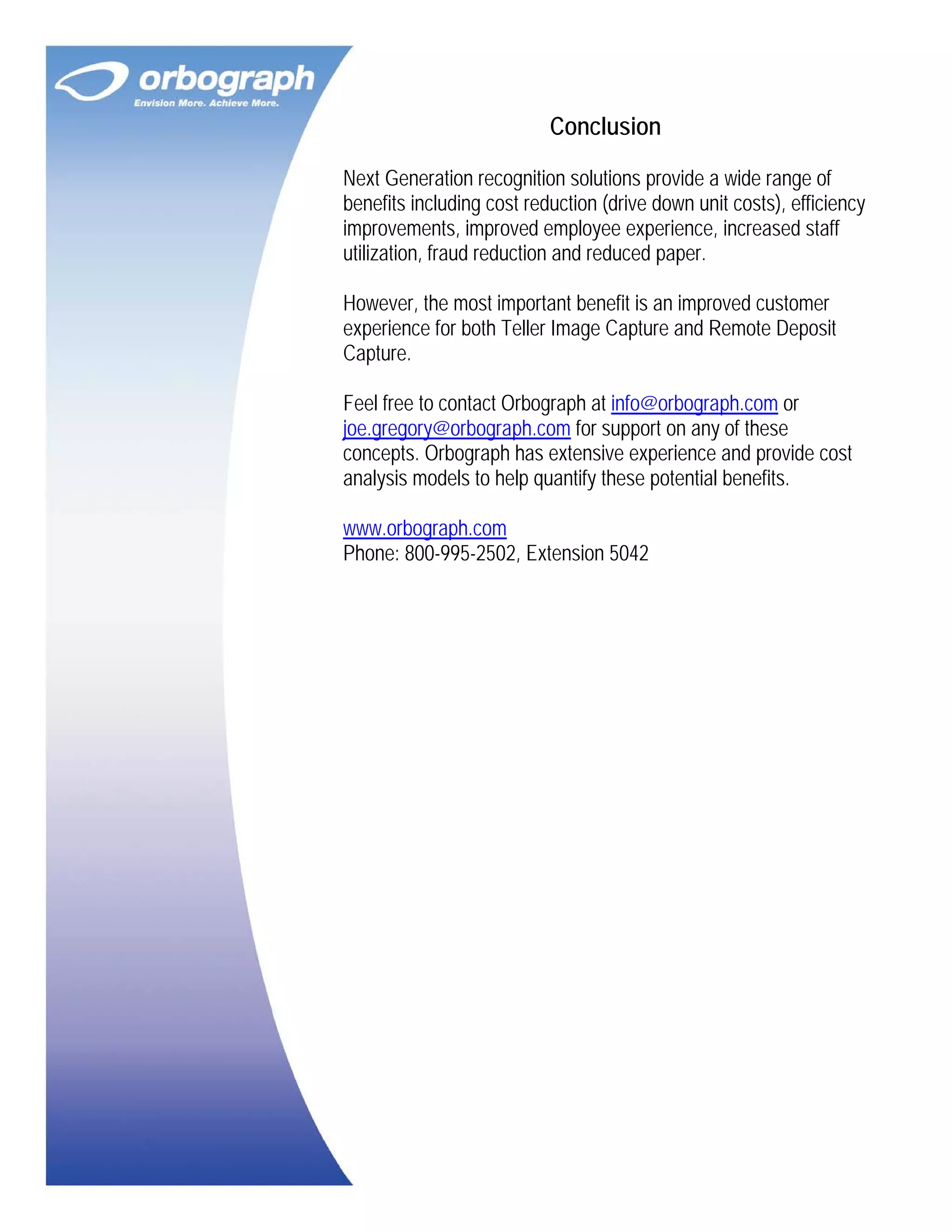 Conclusion
Next Generation recognition solutions provide a wide range of
benefits including cost reduction (drive down unit costs), efficiency
improvements, improved employee experience, increased staff
utilization, fraud reduction and reduced paper.
However, the most important benefit is an improved customer
experience for both Teller Image Capture and Remote Deposit
Capture.
Feel free to contact Orbograph at info@orbograph.com or
joe.gregory@orbograph.com for support on any of these
concepts. Orbograph has extensive experience and provide cost
analysis models to help quantify these potential benefits.
www.orbograph.com
Phone: 800-995-2502, Extension 5042

 