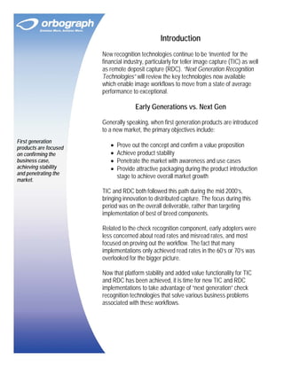 Introduction
New recognition technologies continue to be ‘invented’ for the
financial industry, particularly for teller image capture (TIC) as well
as remote deposit capture (RDC). “Next Generation Recognition
Technologies” will review the key technologies now available
which enable image workflows to move from a state of average
performance to exceptional.

Early Generations vs. Next Gen
Generally speaking, when first generation products are introduced
to a new market, the primary objectives include:
First generation
products are focused
on confirming the
business case,
achieving stability
and penetrating the
market.

•
•
•
•

Prove out the concept and confirm a value proposition
Achieve product stability
Penetrate the market with awareness and use cases
Provide attractive packaging during the product introduction
stage to achieve overall market growth

TIC and RDC both followed this path during the mid 2000’s,
bringing innovation to distributed capture. The focus during this
period was on the overall deliverable, rather than targeting
implementation of best of breed components.
Related to the check recognition component, early adopters were
less concerned about read rates and misread rates, and most
focused on proving out the workflow. The fact that many
implementations only achieved read rates in the 60’s or 70’s was
overlooked for the bigger picture.
Now that platform stability and added value functionality for TIC
and RDC has been achieved, it is time for new TIC and RDC
implementations to take advantage of “next generation” check
recognition technologies that solve various business problems
associated with these workflows.

 