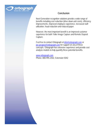 Conclusion
Next Generation recognition solutions provide a wide range of
benefits including cost reduction (drive down unit costs), efficiency
improvements, improved employee experience, increased staff
utilization, fraud reduction and reduced paper.
However, the most important benefit is an improved customer
experience for both Teller Image Capture and Remote Deposit
Capture.
Feel free to contact Orbograph at info@orbograph.com or
joe.gregory@orbograph.com for support on any of these
concepts. Orbograph has extensive experience and provide cost
analysis models to help quantify these potential benefits.
www.orbograph.com
Phone: 800-995-2502, Extension 5042

 