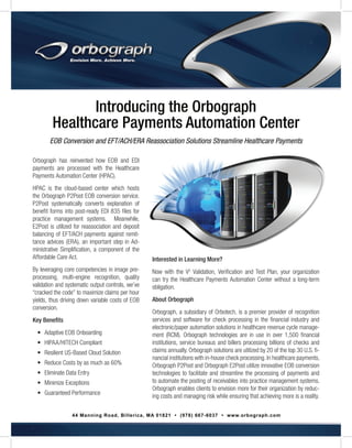 Introducing the Orbograph
Healthcare Payments Automation Center
EOB Conversion and EFT/ACH/ERA Reassociation Solutions Streamline Healthcare Payments
Orbograph has reinvented how EOB and EDI
payments are processed with the Healthcare
Payments Automation Center (HPAC).
HPAC is the cloud-based center which hosts
the Orbograph P2Post EOB conversion service.
P2Post systematically converts explanation of
benefit forms into post-ready EDI 835 files for
practice management systems. Meanwhile,
E2Post is utilized for reassociation and deposit
balancing of EFT/ACH payments against remittance advices (ERA), an important step in Administrative Simplification, a component of the
Affordable Care Act.
By leveraging core competencies in image preprocessing, multi-engine recognition, quality
validation and systematic output controls, we’ve
“cracked the code” to maximize claims per hour
yields, thus driving down variable costs of EOB
conversion.
Key Benefits
•	 Adaptive EOB Onboarding
•	 HIPAA/HITECH Compliant
•	 Resilient US-Based Cloud Solution
•	 Reduce Costs by as much as 60%
•	 Eliminate Data Entry
•	 Minimize Exceptions
•	 Guaranteed Performance

Interested in Learning More?
Now with the V2 Validation, Verification and Test Plan, your organization
can try the Healthcare Payments Automation Center without a long-term
obligation.
About Orbograph
Orbograph, a subsidiary of Orbotech, is a premier provider of recognition
services and software for check processing in the financial industry and
electronic/paper automation solutions in healthcare revenue cycle management (RCM). Orbograph technologies are in use in over 1,500 financial
institutions, service bureaus and billers processing billions of checks and
claims annually. Orbograph solutions are utilized by 20 of the top 30 U.S. financial institutions with in-house check processing. In healthcare payments,
Orbograph P2Post and Orbograph E2Post utilize innovative EOB conversion
technologies to facilitate and streamline the processing of payments and
to automate the posting of receivables into practice management systems.
Orbograph enables clients to envision more for their organization by reducing costs and managing risk while ensuring that achieving more is a reality.

44 Manning Road, Billerica, MA 01821 • (978) 667-6037 • www.orbograph.com

 