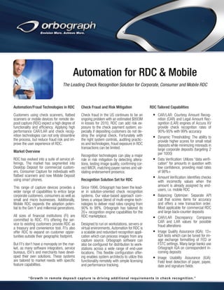 Automation for RDC & Mobile
The Leading Check Recognition Solution for Corporate, Consumer and Mobile RDC

Automation/Fraud Technologies in RDC

Check Fraud and Risk Mitigation

Customers using check scanners, flatbed
scanners or mobile devices for remote deposit capture (RDC) expect a high degree of
functionality and efficiency. Applying high
performance CAR/LAR and check recognition technologies can not only streamline
the process, but reduce fraud risk and improve the user experience of RDC.

Check fraud in the US continues to be an
ongoing problem with an estimated $893M
in losses for 2010. RDC can add risk exposure to the check payment system; especially if depositing customers do not destroy the original check. Fortunately with
the right system controls, auditing practices and technologies, fraud exposure in RDC
transactions can be limited.

Market Overview
RDC has evolved into a suite of service offerings. The market has segmented into
Desktop Deposit for commercial customers, Consumer Capture for individuals with
flatbed scanners and now Mobile Deposit
using smart phones.
This range of capture devices provides a
wider range of capabilities to entice large
corporate customers, consumers as well as
small and micro businesses. Additionally,
Mobile RDC expands the adoption potential to the Gen Y and millennial generations.
All sizes of financial institutions (FI) are
committed to RDC. FI’s offering the service to existing customers provide RDC as
a treasury and convenience tool. FI’s also
offer RDC to expand on customer opportunities outside their geographic footprint.
But FI’s don’t have a monopoly on the market, as many software integrators, service
bureaus, ISV’s and merchants have developed their own solutions. These systems
are tailored to market needs with specific
feature capabilities.

Recognition technologies can play a major
role in risk mitigation by detecting alterations, testing image quality, confirming correct MICR, matching payee names and validating endorsement presence.
Recognition Solution Set for RDC
Since 1996, Orbograph has been the leader in solution-oriented check recognition
systems. Our value-based approach combines a unique blend of multi-engine technologies to deliver read rates ranging from
90% to 98%. Orbograph has tailored its
20+ recognition engine capabilities for the
RDC marketplace.
Designed to run on workstations, servers or
virtual environments, Automation for RDC is
a scalable and redundant recognition application which can process images from any
capture source. Orbograph software can
also be configured for distribution to workstations across a wide range of end-user
locations. This flexible configuration offering enables system architects to utilize this
functionality remotely with simple licensing
and performance tracking.

RDC Tailored Capabilities

•	 CAR/LAR: Courtesy Amount Recog-

•	

•	

•	

•	

•	
•	

•	

nition (CAR) and Legal Amount Recognition (LAR) engines of Accura XV
provide check recognition rates of
90%-95% with 99% accuracy
Dynamic Thresholding: The ability to
provide higher scores for small retail
deposits while minimizing misreads in
large corporate deposits (targeting 2
per 1000)
Data Verification: Utilizes “data verification” for amounts in question with
low confidence, providing read rates
of 98%+
Amount Verification: Identifies checks
with incorrectly values when the
amount is already assigned by endusers, i.e. mobile RDC
Balancing Optimizer: Separate API
call that scores items for accuracy
and offers a new transaction order.
Most applicable for commercial RDC
and large back-counter deposits
CAR/LAR Discrepancy: Compares
CAR and LAR values for possible
fraud alterations
Image Quality Assurance (IQA): 13+
IQA tests which can be tuned for image exchange formatting of FED or
FSTC settings. Many large banks use
Orbograph IQA on correspondent incoming deposits
Image Usability Assurance (IUA):
Field level detection of payer, payee,
date and signature fields

“Growth in remote deposit capture is driving additional requirements in check recognition.”

 