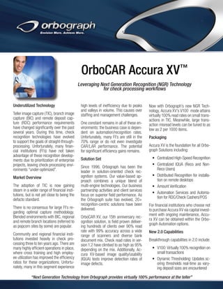 OrboCAR Accura XV™
Leveraging Next Generation Recognition (NGR) Technology
for check processing workflows
Underutilized Technology
Teller image capture (TIC), branch image
capture (BIC) and remote deposit capture (RDC) performance requirements
have changed significantly over the past
several years. During this time, check
recognition technologies have evolved
to support the goals of straight-throughprocessing. Unfortunately, many financial institutions (FI’s) have not taken
advantage of these recognition developments due to prioritization of enterprise
projects, leaving check processing environments “under-optimized”.
Market Overview
The adoption of TIC is now gaining
steam in a wider range of financial institutions, but is not yet close to being the
defacto standard.
There is no consensus for large FI’s regarding optimal capture methodology.
Blended environments with BIC, regional
and remote branch locations (referred to
as popcorn sites by some) are popular.
Community and regional financial institutions invested heavily in check processing three to ten years ago. There are
many highly efficient operations in place,
where cross training and high employee utilization has improved the efficiency
ratios for these organizations. Unfortunately, many in this segment experience

high levels of inefficiency due to peaks
and valleys in volume. This causes over
staffing and management challenges.
One constant remains in all of these environments: the business case is dependent on automation/recognition rates.
Unfortunately, many FI’s are still in the
70% range or do not even investigate
CAR/LAR performance. The potential
for significant efficiency gains remains.
Solution Set
Since 1996, Orbograph has been the
leader in solution-oriented check recognition systems. Our value-based approach combines a unique blend of
multi-engine technologies. Our business
partnership activities and client services
focus on superior field performance. As
the Orbograph suite has evolved, 20+
recognition-centric solutions have been
delivered.
OrboCAR XV, our 15th anniversary recognition solution, is field proven delivering hundreds of clients over 90% read
rate with 99% accuracy across a wide
range of scanners and diverse bank
document mix. Check read rates in version 1.2 have climbed to as high as 95%
depending on the mix. Additionally, Accura XV-based image quality/usability
(IQUA) tests improve detection rates of
image defects.

Now with Orbograph’s new NGR Technology, Accura XV’s V100 mode attains
virtually 100% read rates on small transactions in TIC. Meanwhile, large transaction misread levels can be tuned to as
low as 2 per 1000 items.
Packaging
Accura XV is the foundation for all Orbograph Solutions including:
•	 Centralized High-Speed Recognition
•	 Centralized IQUA (Reco and NonReco Users)
•	 Distributed Recognition for installation on remote desktops
•	 Amount Verification
•	 Automation Services and Automation for RDC/Check Cashers/POS
For financial institutions who choose not
to purchase Accura XV via capital investment with ongoing maintenance, Accura XV can be obtained within the Orbograph Automation options.
New 2.0 Capabilities
Breakthrough capabilities in 2.0 include:
•	 V100: Virtually 100% recognition on
small transactions
•	 Dynamic Thresholding: Updates scoring thresholds real-time as varying deposit sizes are encountered​

“Next Generation Technology from Orbograph provides virtually 100% performance at the teller”

 