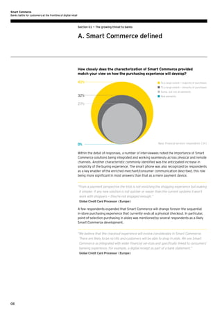 Smart Commerce
Banks battle for customers at the frontline of digital retail

Section 01 — The growing threat to banks

A. Smart Commerce defined

How closely does the characterization of Smart Commerce provided
match your view on how the purchasing experience will develop?
41%

	 To a large extent — majority of purchases
	 To a large extent — minority of purchases
	 Some, but not all elements

32%

	 Few elements

27%

0%

Base: Financial services’ respondents (34)

Within the detail of responses, a number of interviewees noted the importance of Smart
Commerce solutions being integrated and working seamlessly across physical and remote
channels. Another characteristic commonly identified was the anticipated increase in
simplicity of the buying experience. The smart phone was also recognized by respondents
as a key enabler of the enriched merchant/consumer communication described, this role
being more significant in most answers than that as a mere payment device.
“ rom a payment perspective the trick is not enriching the shopping experience but making
F
it simpler. If any new solution is not quicker or easier than the current systems it won’t
work with shoppers — they’re not engaged enough.”
Global Credit Card Processor (Europe)

A few respondents expanded that Smart Commerce will change forever the sequential
in-store purchasing experience that currently ends at a physical checkout. In particular,
point-of-selection purchasing in aisles was mentioned by several respondents as a likely
Smart Commerce development.
“ e believe that the checkout experience will evolve considerably in Smart Commerce.
W
There are likely to be no tills and customers will be able to shop in aisle. We see Smart
Commerce as integrated with wider financial services and specifically linked to consumers’
banking experience. For example, a digital receipt as part of a bank statement.”
Global Credit Card Processor (Europe)

08

 