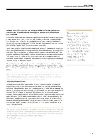 Smart Commerce
Banks battle for customers at the frontline of digital retail

However, some participants felt that our definition was too narrow and that Smart
Commerce will incorporate broader offerings than the digitization of the current
POS experience.
A number of respondents also stated that they believed Smart Commerce will develop into
a much broader service offering than the one outlined. In particular, respondents said
they believed Smart Commerce success will incorporate much more than digitizing the
current POS and retail experience, a step that was seen as merely a staging post en route
to new digital shopping “tools” for consumers and merchants.
This is partly because some respondents saw digital versions of payments and promotions
as not enough in themselves to change consumer behavior significantly. According to our
interviews, there is little wrong, for example, with current in-store debit and credit card
payment mechanisms. Respondents cited the failure of existing Near Field Communication
(NFC) technology to achieve widespread adoption thus far as a powerful example of
consumers’ apathy toward incremental improvements, particularly those that fall into the
“solution looking for a problem” camp.

The real value in
Smart Commerce is
likely to come from
new services, which
will genuinely improve
customers’ lives and
help merchants meet
consumers’ needs
more efficiently
and conveniently.

Meanwhile, a number of targeted promotions and loyalty schemes already use mobile
phones as a channel. However, the majority of respondents do not believe there is scope
for a sustainable competitive advantage in mass discounting, whether digitally delivered
or not.
“ he real opportunity in Smart Commerce is in creating brand distinctiveness with a
T
differentiated digital personalized experience. We see Smart Commerce as addressing
‘How can I make you happy?’ not ‘What can I sell you today?’”
International Retailer (Europe)

According to our interviews, the real value in Smart Commerce is likely to come from
new services, which will genuinely improve consumers’ lives and help merchants meet
consumers’ needs more efficiently and conveniently. Many of these new services are also
likely to be disruptive to existing offerings. Our respondents said these disruptive services
are likely to bring together location tools, social networking, scanning, mobile and
payment technologies in new ways, potentially evolving in a manner that has not yet even
been considered. Putting aside different views on future Smart Commerce services, all
respondents recognized that the creative and insightful use of data will be at the heart
of these offerings. Our interviewees also recognized that the creation and ownership of
the right data is likely to be a critical differentiator for firms looking to play a part in a
Smart Commerce future.
“ he key part of Smart Commerce is actually not in the area of payments at all, but in the
T
area of ‘cloud integration.’ For merchants this may involve non-payment functionality such
as stock control. For consumers it may involve functions such as the ability to pre-order
and have goods waiting for you when you get to the store.”
Retail Bank (Americas)

09

 