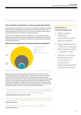 Smart Commerce
Banks battle for customers at the frontline of digital retail

Many see significant commercial drivers, in particular, merchant sales promotions.
Merchant sales promotions was, by some distance, viewed as the key profit pool driving
Smart Commerce development, cited by nearly four out of five interviewees. These
respondents believe that helping merchants to sell more efficiently and effectively will
fund the costs of innovation behind much of Smart Commerce.
The focus of much digital payment effort to date has, by contrast, been focused on
helping consumers buy more conveniently. Respondents recognized that it is ultimately
retailers and manufacturers that pay for commerce services and have the most to gain
from digital improvements.

Which are the main profit pools driving Smart Commerce development?
76%

	 Merchant sales promotions
	 and loyalty schemes
	 Payments revenue
	 POS finance
	 Manufacturer sales promotions

•	 Digital coupons
redeemed
automatically at the
point of payment
•	 Digital statements as
a vehicle for targeted
offers based on where
a consumer shops
•	 Delivery of locationbased messaging
to a customer’s
smart phone
triggered by proximity
to a particular store

47%

21%
18%

Respondents could select up to two answers

Examples of
Smart Commerce

Base: Financial services’ respondents (34)

While payments revenues were regularly mentioned by banks as a driver of Smart
Commerce development, the majority did so in a defensive context and recognized the
role of Smart Commerce in protecting existing revenue, albeit one where pricing is
already under severe pressure. A number of other respondents, typically online and digital
companies, see the opportunity to gain share of the payments market and the critical
importance of payments to a broader Smart Commerce offering. In this respect, several
banks explicitly imagined a world where the larger digital organizations would give away
the payment element in order to promote Smart Commerce transactions.
“ undamentally retailers will pay for Smart Commerce to drive their sales but manufacturers
F
may also decide they can go direct to consumers and bypass retailers. There are no NEW
profit pools in here. They already exist but will be distributed differently.”
Global Digital Payment Services Provider (Europe)

“ he large, online, digital payment platforms are looking to drive revenue out of the data
T
and are even willing to give away the payment revenue to make money on the promotion.”
Retail Bank (Americas)

“ here is a belief that there is a new revenue stream in payments. There isn’t.”
T
Retail Bank (Americas)

11

 