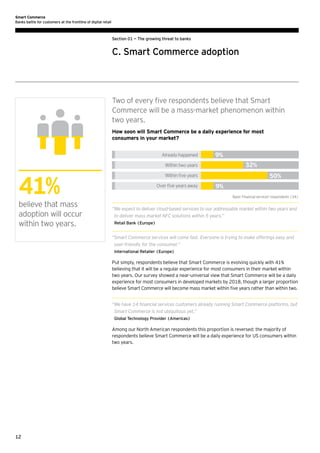 Smart Commerce
Banks battle for customers at the frontline of digital retail

Section 01 — The growing threat to banks

C. Smart Commerce adoption

Two of every five respondents believe that Smart
Commerce will be a mass-market phenomenon within
two years.
How soon will Smart Commerce be a daily experience for most
consumers in your market?
Already happened

9%
32%

Within two years

41%
believe that mass
adoption will occur
within two years.

50%

Within ﬁve years
Over ﬁve years away

9%
Base: Financial services' respondents (34)

“ e expect to deliver cloud-based services to our addressable market within two years and
W
to deliver mass market NFC solutions within 5 years.”
Retail Bank (Europe)

“ mart Commerce services will come fast. Everyone is trying to make offerings easy and
S
user-friendly for the consumer.”
International Retailer (Europe)

Put simply, respondents believe that Smart Commerce is evolving quickly with 41%
believing that it will be a regular experience for most consumers in their market within
two years. Our survey showed a near-universal view that Smart Commerce will be a daily
experience for most consumers in developed markets by 2018, though a larger proportion
believe Smart Commerce will become mass market within five years rather than within two.
“ e have 14 financial services customers already running Smart Commerce platforms, but
W
Smart Commerce is not ubiquitous yet.”
Global Technology Provider (Americas)

Among our North American respondents this proportion is reversed: the majority of
respondents believe Smart Commerce will be a daily experience for US consumers within
two years.

12

 