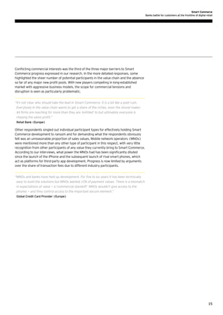 Smart Commerce
Banks battle for customers at the frontline of digital retail

Conflicting commercial interests was the third of the three major barriers to Smart
Commerce progress expressed in our research. In the more detailed responses, some
highlighted the sheer number of potential participants in the value chain and the absence
so far of any major new profit pools. With new players competing in long-established
market with aggressive business models, the scope for commercial tensions and
disruption is seen as particularly problematic.
“t’s not clear who should take the lead in Smart Commerce. It is a bit like a gold rush.
I
Everybody in the value chain wants to get a share of the riches, even the shovel maker.
All firms are reaching for more than they are ‘entitled’ to but ultimately everyone is
chasing the same profit.”
Retail Bank (Europe)

Other respondents singled out individual participant types for effectively holding Smart
Commerce development to ransom and for demanding what the respondents obviously
felt was an unreasonable proportion of sales values. Mobile network operators (MNOs)
were mentioned more than any other type of participant in this respect, with very little
recognition from other participants of any value they currently bring to Smart Commerce.
According to our interviews, what power the MNOs had has been significantly diluted
since the launch of the iPhone and the subsequent launch of rival smart phones, which
act as platforms for third-party app development. Progress is now limited by arguments
over the share of transaction fees due to different industry participants.
“ NOs and banks have held up development. For five to six years it has been technically
M
easy to build the solutions but MNOs wanted 10% of payment values. There is a mismatch
in expectations of value — a ‘commercial standoff.’ MNOs wouldn’t give access to the
phones — and they control access to the important secure element.”
Global Credit Card Provider (Europe)

15

 