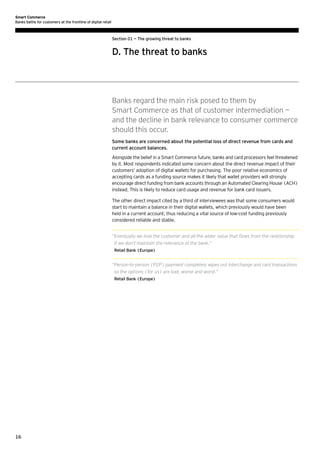 Smart Commerce
Banks battle for customers at the frontline of digital retail

Section 01 — The growing threat to banks

D. The threat to banks

Banks regard the main risk posed to them by
Smart Commerce as that of customer intermediation —
and the decline in bank relevance to consumer commerce
should this occur.
Some banks are concerned about the potential loss of direct revenue from cards and
current account balances.
Alongside the belief in a Smart Commerce future, banks and card processors feel threatened
by it. Most respondents indicated some concern about the direct revenue impact of their
customers’ adoption of digital wallets for purchasing. The poor relative economics of
accepting cards as a funding source makes it likely that wallet providers will strongly
encourage direct funding from bank accounts through an Automated Clearing House (ACH)
instead. This is likely to reduce card usage and revenue for bank card issuers.
The other direct impact cited by a third of interviewees was that some consumers would
start to maintain a balance in their digital wallets, which previously would have been
held in a current account, thus reducing a vital source of low-cost funding previously
considered reliable and stable.
“ ventually we lose the customer and all the wider value that flows from the relationship
E
if we don’t maintain the relevance of the bank.”
Retail Bank (Europe)

“ erson-to-person (P2P) payment completely wipes out interchange and card transactions
P
so the options (for us) are bad, worse and worst.”
Retail Bank (Europe)

16

 
