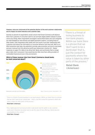 Smart Commerce
Banks battle for customers at the frontline of digital retail

However, more are concerned at the potential dilution of the end-customer relationship
and its impact on brand relevance and customer data.
Seventy-six percent of respondents voiced concern that Smart Commerce will distance
them from customers if consumers start to use non-bank digital wallets instead of a bank
card to buy things. Many respondents envisaged a world where banks and card companies
are intermediated by new entrants and digital payments systems (including those of
other banks) that marginalize other banks and card issuers from their relationship with
customers and reduce the information on consumer behavior that they hold. With no or
little transaction level data, the potential to provide sales promotion services to merchants
and earn revenue from this attractive profit pool referenced in Section 02 — Banks’
responses on page 19 is likely to be all but lost. Banks and card brands that no longer
play a daily role in consumers’ lives would become little more than utility providers of
commodity financial services in this environment.

Which of these revenue risks from Smart Commerce should banks
be most concerned about?
76%

55%
45%
33%
30%

Respondents could select up to three answers

	 oss of customer relationship
L
strength if intermediated from
everyday purchasing
	 oss of card revenue to ACH
L
payments made via digital wallets

“ here is a threat of
T
losing business to
non-bank players.
Within our bank there
is a phrase that we
‘don’t want to be a
dumb pipe’ that is,
just the conduit for
payments where the
value is taken by other
parts of the process.”
	Retail Bank
(Americas)

	 oss of access to customer
L
transaction data
	 oss of payment account balances
L
from current accounts to digital wallets
	 oss of current accounts market
L
share if unable to compete with the
digital payment solutions of competitors

Base: Financial services’ respondents (34)

“ here is a threat of losing business to non-bank players. Within our bank there is a phrase
T
that we ‘don’t want to be a dumb pipe’ – that is, just the conduit for payments where the
value is taken by other parts of the process.”
Retail Bank (Americas)

“ ew, digital payment services providers make banks lose the ability to see customer
N
needs and it therefore becomes hard to see the value of new offerings. Banks become
commodities in this context.”
Retail Bank (Europe)

17

 