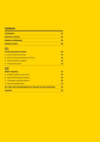 Contents
Introduction	01
Executive summary	

02

Research methodology 	

04

Research results	

06

01
The growing threat to banks 	

06

A.	 Smart Commerce defined	

07

B.	 Smart Commerce demand and drivers	

10

C.	 Smart Commerce adoption	

12

D.	 The threat to banks	

16

02
Banks’ responses	

19

A.	 Strategic ambitions and drivers	

20

B.	 Opportunities beyond payment	

24

C.	 Challenges to strategy delivery 	

26

D.	 Skill and capability gaps	

32

Our views and recommendations for financial services institutions	

36

Contacts		

38

 