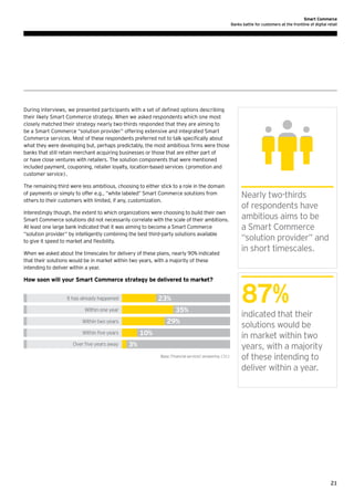 Smart Commerce
Banks battle for customers at the frontline of digital retail

During interviews, we presented participants with a set of defined options describing
their likely Smart Commerce strategy. When we asked respondents which one most
closely matched their strategy nearly two-thirds responded that they are aiming to
be a Smart Commerce “solution provider” offering extensive and integrated Smart
Commerce services. Most of these respondents preferred not to talk specifically about
what they were developing but, perhaps predictably, the most ambitious firms were those
banks that still retain merchant acquiring businesses or those that are either part of
or have close ventures with retailers. The solution components that were mentioned
included payment, couponing, retailer loyalty, location-based services (promotion and
customer service).
The remaining third were less ambitious, choosing to either stick to a role in the domain
of payments or simply to offer e.g., “white labeled” Smart Commerce solutions from
others to their customers with limited, if any, customization.
Interestingly though, the extent to which organizations were choosing to build their own
Smart Commerce solutions did not necessarily correlate with the scale of their ambitions.
At least one large bank indicated that it was aiming to become a Smart Commerce
“solution provider“ by intelligently combining the best third-party solutions available
to give it speed to market and flexibility.
When we asked about the timescales for delivery of these plans, nearly 90% indicated
that their solutions would be in market within two years, with a majority of these
intending to deliver within a year.

How soon will your Smart Commerce strategy be delivered to market?

23%

It has already happened

35%

Within one year

29%

Within two years

10%

Within ﬁve years
Over ﬁve years away

3%
Base: Financial services' answering (31)

Nearly two-thirds
of respondents have
ambitious aims to be
a Smart Commerce
“solution provider” and
in short timescales.

87%
indicated that their
solutions would be
in market within two
years, with a majority
of these intending to
deliver within a year.

21

 