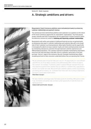 Smart Commerce
Banks battle for customers at the frontline of digital retail

Section 02 — Banks’ responses

A. Strategic ambitions and drivers

Respondents’ Smart Commerce ambitions were motivated principally by enhancing
customer relationships and payment revenue.
The commercial drivers behind these ambitions were explored in our questions on the nature
of the Smart Commerce opportunity for respondents’ organizations. The most popular
answer indicates that half of respondents see the opportunity in Smart Commerce within
the defensive commercial context of retaining and improving customer relationships.
Respondents both within and outside of traditional financial services recognized banks
as possessing a key asset in customer relationships and customer data with a very broad
view of their customers’ purchasing behavior. Many banks therefore see the opportunity
in leveraging this data to increase customer loyalty and retain existing business revenues
by maintaining relevance to customers through improved customer experiences and
differentiated propositions. The customer experience examples mentioned by respondents
arise from the view that banks could offer more to customers, particularly in the postpurchase “Service” stage of the commerce lifecycle. Examples mentioned were digital
receipting and tools to help consumers understand where they are spending their money.
“ e are extremely data rich but we make poor use of it. The opportunity is in more efficient
W
and effective use of our data to provide a truly differentiated offer in terms of value to
the customer. For example, if someone is about to spend £300 we could give them realtime data that would tell them whether they can afford it, or whether they could afford it
but be in real trouble next week. We can then give customers options in terms of purchasing,
purchasing with an advance, etc. Customers have never been less trusting of retail banks
but never in more need of bank advice.”
Retail Bank (Europe)

“ e have a fantastic advantage today if we wake up and do something. With balance sheet,
W
trust, distribution and global scale, we have a great opportunity to build the future for
digital payments.”
Global Credit Card Provider (Europe)

22

 