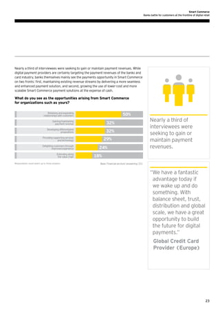 Smart Commerce
Banks battle for customers at the frontline of digital retail

Nearly a third of interviewees were seeking to gain or maintain payment revenues. While
digital payment providers are certainly targeting the payment revenues of the banks and
card industry, banks themselves mainly see the payments opportunity in Smart Commerce
on two fronts: first, maintaining existing revenue streams by delivering a more seamless
and enhanced payment solution, and second, growing the use of lower-cost and more
scalable Smart Commerce payment solutions at the expense of cash.

What do you see as the opportunities arising from Smart Commerce
for organizations such as yours?
Retaining and expanding
relationships with customers

50%

Gaining/maintaining
payment revenue

32%

Developing differentiated
propositions

32%

Providing supporting services
and technology
Delighting customers through
improved experience
Extending along
the value chain
Respondents could select up to three answers

29%
24%

Nearly a third of
interviewees were
seeking to gain or
maintain payment
revenues.

18%
Base: Financial services' answering(33)

“ e have a fantastic
W
advantage today if
we wake up and do
something. With
balance sheet, trust,
distribution and global
scale, we have a great
opportunity to build
the future for digital
payments.”
	
Global Credit Card
Provider (Europe)

23

 