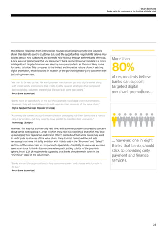 Smart Commerce
Banks battle for customers at the frontline of digital retail

The detail of responses from interviewees focused on developing end-to-end solutions
shows the desire to control customer data and the opportunities respondents believe may
exist to attract new customers and generate new revenue through differentiated offerings.
A new wave of promotions that use consumers’ bank payment transaction data in a more
intelligent and targeted manner was seen by many respondents as the most likely route
for banks to follow. This compares to the limited and imprecise nature of much existing
digital promotion, which is based on location or the purchasing history of a customer with
just a single merchant.
“ e plan to be very active. We want payment mechanisms put into digital wallet along
W
with credit cards, promotions that create loyalty, rewards strategies that compound
savings giving customers meaningful discounts on some purchases.”
Retail Bank (Americas)

More than

80%
of respondents believe
banks can support
targeted digital
merchant promotions…

“ anks have an opportunity in the way they operate to use data to drive promotions.
B
However, they will need alliances to add value in other elements of the value chain.”
Digital Payment Services Provider (Europe)

“ ssuming the current account remains the key processing hub then banks have a role to
A
play in promotion, but they need to move quickly to maintain their relevance.”
Technology (Europe)

However, this was not a universally held view, with some respondents expressing concern
about banks participating in areas in which they have no experience and which may end
up damaging their reputation and brand. Others pointed out that while banks may want
to participate in all areas of the value chain, they doubted banks had the skill sets
necessary to achieve this lofty ambition with little to add in the “Promote” and “Select”
sections of the value chain in comparison to specialists. Credibility in new areas was also
seen as an issue for banks to overcome when participating outside of the payments
sphere. In all, 12% of respondents suggested that banks should remain solely in the
“Purchase” stage of the value chain.
“ anks are not the organizations to help consumers select and choose which products
B
to buy.”

… however, one in eight
thinks that banks should
stick to providing only
payment and finance
services.

Retail Bank (Americas)

25

 