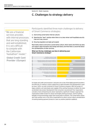 Smart Commerce
Banks battle for customers at the frontline of digital retail

Section 02 — Banks’ responses

C. Challenges to strategy delivery

“ e are a financial
W
services provider,
with internal processes
that are long-standing
and well-established.
It is very difficult
to compete with
the Californian
‘hackathon’3 model.”
	
Global Credit Card
Provider (Europe)

Participants identified three main challenges to delivery
of Smart Commerce strategies:
1.	 Overcoming conservative internal cultures
2.	
Selecting the “best” solution when there is no clear winner and fraud/data security
risks are a key concern
3.	 Ensuring regulators are kept up-to-speed
Most banks need to overcome a conservative culture, which nearly two-thirds say does
not support rapid innovation and change and nearly one-third feels is concerned about
the cannibalization of other services.

What are the key challenges you face in delivering your
Smart Commerce strategy?
Creating a culture of rapid
innovation and development

62%

Selecting solutions with enough ﬂexibility to
maintain technical and customer relevance

38%

Designing from the perspective
of the merchant and consumer

32%

Gaining the internal share of voice and
investment for the opportunity in the context
of other major industry challenges faced

32%

Accepting that new services may
cannibalize current services
Developing a clear strategy for
MA and/or partnership
Respondents could select up to three answers

29%
24%
Base: Financial services' respondents (34)

For banks and credit card processors (and even one or two of the digital payment providers)
the difficulty of creating a culture supportive to rapid innovation and development is seen
by many (62%) as a key constraint on Smart Commerce progress. With the burden of
legacy systems, are many banks even capable of the overhaul necessary to deliver the more
accelerated new product development that consumers now demand? Our respondents
concede a more entrepreneurial culture represents a significant change in approach for
organizations better known for robust and lengthy testing processes, and for building
bespoke in-house technology rather than buying bolt-on solutions. This conservative culture
also finds another echo in the 29% of respondents for whom concern about cannibalization
of existing banking payment products is seen as another potential roadblock.

3	 event in which computer programmers and others involved in software development, including graphic designers,
An
interface designers and project managers, collaborate intensively on software projects.

26

 