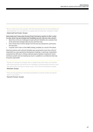 Smart Commerce
Banks battle for customers at the frontline of digital retail

“ e are a financial services provider, with internal processes that are long-standing and
W
well-established. It is very difficult to compete with the Californian ‘hackathon’ model.”
Global Credit Card Provider (Europe)

Some banks don’t know what the best Smart Commerce solution to offer is when
no clear winner has yet emerged and fraud/data security risks are a key concern.
•	 More than a third are challenged to build sufficient flexibility into a solution that
at the same time manages data security and fraud risks.
•	 One in three finds it hard to design from the end user perspective, particularly
the merchant.
•	 A quarter aren’t clear on their MA strategy, probably as a result of the above.
Selecting solutions with sufficient flexibility was recognized by more than a third of
respondents as a key operational development challenge. In particular, respondents
recognized the difficulty in striking a delicate balance between investing for Smart
Commerce growth and not investing too much in a platform or architecture that may
be quickly superseded.
“ he key is to develop the strategic skills, to design things which allow us to interface
T
with external partners but which are not completely customized builds that won’t work
with anyone else if we have to change course. This is the one that keeps me awake.”
Retail Bank (Europe)

“ here are long lead times in technology development so will the solution be relevant
T
when it is launched?”
Payments Processor (Europe)

27

 