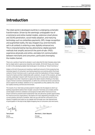 Smart Commerce
Banks battle for customers at the frontline of digital retail

Introduction
The retail world in developed countries is undergoing a dramatic
transformation. Driven by the seemingly unstoppable rise of
e-commerce and online market models, extensive smart phone
and 3G/4G penetration, social media adoption, and maturing
technology such as contactless payments, GPS, image recognition
and augmented reality, the way shoppers buy and merchants
sell in all contexts is entering a new, digitally enhanced era.
This is characterized by two key phenomena: digital payment
methods that simplify and enrich the point-of-sale (POS)
experience physically and online, and data-rich communication
between merchants and consumers, particularly leveraging
the mobile channel.

Tariq Khatri

Bernhard J.
Klein Wassink

Partner
Ernst & Young

Principal
Ernst & Young

There are a variety of new terms already in use to describe this fast-changing value chain,
but no single name is used across industries and markets. At Ernst & Young, we choose
to refer to this developing digital retail landscape in its entirety as “Smart Commerce.”
Indeed, at Ernst & Young we are investing a significant amount of time analyzing how
individual aspects of consumers’ purchasing experience are evolving within the broad
context of Smart Commerce and, in particular, what the implications of those changes
may be for banks and their relationship with customers. As part of this analysis, we have
recently undertaken research with financial services firms and some complementary
participants from other industries to capture the latest industry thinking on the likely
scope of Smart Commerce development, to define the commercial drivers and barriers
and to explore the strategic ambitions of our respondents as they address this critical
but rapidly evolving commercial environment.
The results of our interviews provide powerful insights into the degree to which our
banking respondents believe their broader consumer franchises are at stake and the
overall digital commerce ambitions and progress-to-date within financial services.
Smart Commerce presents both fundamental risks and attractive growth opportunities
for financial services organizations, the balance for each depending principally on its
current position and level of ambition. We trust you will find the conclusions of our
research insightful and useful as you debate and formulate your own planned level
of participation in the day-to-day digital shopping lives of consumers and merchants.

Tariq Khatri				

Bernhard J. Klein Wassink

Partner					Principal
Ernst & Young 				
Ernst & Young

01

 