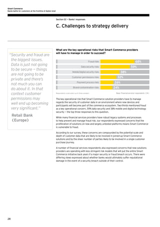 Smart Commerce
Banks battle for customers at the frontline of digital retail

Section 02 — Banks’ responses

C. Challenges to strategy delivery

“ ecurity and fraud are
S
the biggest issues.
Data is just not going
to be secure — things
are not going to be
private and there’s
not much you can
do about it. In that
context customer
permissions may
well end up becoming
very significant.”
	Retail Bank
(Europe)

What are the key operational risks that Smart Commerce providers
will have to manage in order to succeed?

68%

Fraud risks

59%

Data security risks

38%

Mobile/digital security risks
Customer permissions risks
Payment process risks
Brand-contamination risks
Respondents could select up to three answers

32%
26%
24%
Base: Financial services' respondents (34)

The key operational risk that Smart Commerce solution providers have to manage
regards the security of customer data in an environment where new devices and
participants will become part of the commerce ecosystem. Two-thirds mentioned fraud
as a key operational concern, 59% data security and 38% mobile and digital technology
security — the top three responses to this question.
While many financial services providers have robust legacy systems and processes
to help prevent and manage fraud risk, our respondents expressed concerns that the
proliferation of solutions on new and largely untested platforms means Smart Commerce
is vulnerable to fraud.
According to our survey, these concerns are compounded by the potential scale and
depth of customer data that are likely to be involved in joined-up Smart Commerce
solutions and by the sheer number of parties likely to be involved in a single customer
purchase journey.
A number of financial services respondents also expressed concerns that new solutions
providers are operating with less stringent risk models that will put the entire Smart
Commerce initiative back years if a major security or fraud breach occurs. There were
differing views expressed about whether banks would ultimately suffer reputational
damage in the event of a security breach outside of their control.

28

 