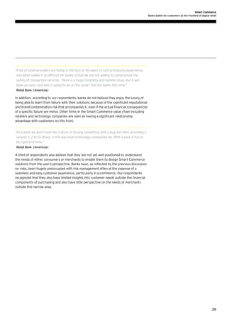 Smart Commerce
Banks battle for customers at the frontline of digital retail

“ lot of small providers are flying in the face of 50 years of card processing experience,
A
and what makes it so difficult for banks is that we are not willing to compromise the
safety of transaction services. There is a huge instability and liability issue, but it will
blow up soon, and who is going to be on the hook? Not the banks this time.”
Retail Bank (Americas)

In addition, according to our respondents, banks do not believe they enjoy the luxury of
being able to learn from failure with their solutions because of the significant reputational
and brand-contamination risk that accompanies it, even if the actual financial consequences
of a specific failure are minor. Other firms in the Smart Commerce value chain including
retailers and technology companies are seen as having a significant relationship
advantage with customers on this front.
“ s a bank we don’t have the culture of issuing something with a bug and then providing a
A
version 1.2 to fix those, in the way that technology companies do. With a bank it has to
be right first time.”
Retail Bank (Americas)

A third of respondents also believe that they are not yet well positioned to understand
the needs of either consumers or merchants to enable them to design Smart Commerce
solutions from the user’s perspective. Banks have, as reflected by the previous discussion
on risks, been hugely preoccupied with risk management often at the expense of a
seamless and easy customer experience, particularly in e-commerce. Our respondents
recognized that they also have limited insights into customer needs outside the financial
components of purchasing and also have little perspective on the needs of merchants
outside this narrow area.

29

 