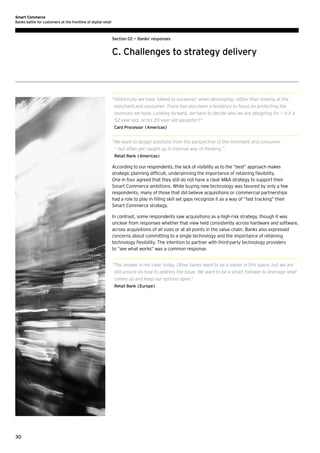 Smart Commerce
Banks battle for customers at the frontline of digital retail

Section 02 — Banks’ responses

C. Challenges to strategy delivery

“ istorically we have ‘talked to ourselves’ when developing, rather than looking at the
H
merchant and consumer. There has also been a tendency to focus on protecting the
revenues we have. Looking forward, we have to decide who we are designing for — is it a
52-year-old, or his 20-year-old daughter?”
Card Processor (Americas)

“ e want to design solutions from the perspective of the merchant and consumer
W
— but often get caught up in internal way of thinking.”
Retail Bank (Americas)

According to our respondents, the lack of visibility as to the “best” approach makes
strategic planning difficult, underpinning the importance of retaining flexibility.
One in four agreed that they still do not have a clear MA strategy to support their
Smart Commerce ambitions. While buying new technology was favored by only a few
respondents, many of those that did believe acquisitions or commercial partnerships
had a role to play in filling skill set gaps recognize it as a way of “fast tracking” their
Smart Commerce strategy.
In contrast, some respondents saw acquisitions as a high-risk strategy, though it was
unclear from responses whether that view held consistently across hardware and software,
across acquisitions of all sizes or at all points in the value chain. Banks also expressed
concerns about committing to a single technology and the importance of retaining
technology flexibility. The intention to partner with third-party technology providers
to “see what works” was a common response.
“ he answer is not clear today. Other banks want to be a leader in this space, but we are
T
still unsure on how to address the issue. We want to be a smart follower to leverage what
comes up and keep our options open.”
Retail Bank (Europe)

30

 