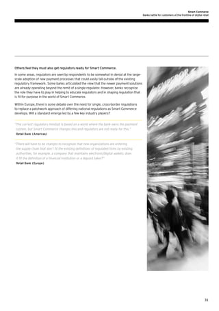 Smart Commerce
Banks battle for customers at the frontline of digital retail

Others feel they must also get regulators ready for Smart Commerce.
In some areas, regulators are seen by respondents to be somewhat in denial at the largescale adoption of new payment processes that could easily fall outside of the existing
regulatory framework. Some banks articulated the view that the newer payment solutions
are already operating beyond the remit of a single regulator. However, banks recognize
the role they have to play in helping to educate regulators and in shaping regulation that
is fit for purpose in the world of Smart Commerce.
Within Europe, there is some debate over the need for single, cross-border regulations
to replace a patchwork approach of differing national regulations as Smart Commerce
develops. Will a standard emerge led by a few key industry players?
“ he current regulatory mindset is based on a world where the bank owns the payment
T
system, but Smart Commerce changes this and regulators are not ready for this.”
Retail Bank (Americas)

“ here will have to be changes to recognize that new organizations are entering
T
the supply chain that don’t fit the existing definitions of regulated firms by existing
authorities, for example, a company that maintains electronic/digital wallets; does
it fit the definition of a financial institution or a deposit taker?”
Retail Bank (Europe)

31

 