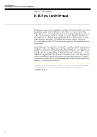 Smart Commerce
Banks battle for customers at the frontline of digital retail

Section 02 — Banks’ responses

D. Skill and capability gaps

Both banks and retailers have well-established distribution strengths, yet 60% of respondents
highlighted a need to bolster distribution to deliver their Smart Commerce strategy.
Partnership was seen as the preferred route by banks seeking new distribution, focused
as they are on enabling merchants to accept their payment and other solutions. Such
partnership may take the form of a straightforward commercial arrangement to access
a retail client base through e.g., a promotions management company rather than a
more complex partnership or joint venture, which might be valuable if joint development
were required.
Nearly two-thirds of our respondents also identified a need for new technology spanning
wallets, payment services, data warehousing and analytics software and mobile apps for
banking, personal finance management and merchant promotion support. A fair number
suggested that they would expect to use the technology built by third parties (e.g., the
card schemes digital wallets) to support their strategies but some banks still plan to build
such solutions internally. Where respondents expanded on their intentions to build new
technologies in-house, many did so in reference to the culture of their organization and
the desire to “build and own everything.”
“ egmentation, customer modeling, marketing (technology) because they’re available
S
and we need them quickly and I’m not too worried about building in-house.”
Retail Bank (Europe)

34

 
