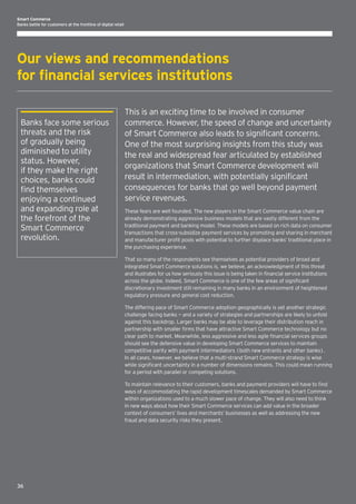 Smart Commerce
Banks battle for customers at the frontline of digital retail

Our views and recommendations
for financial services institutions
Banks face some serious
threats and the risk
of gradually being
diminished to utility
status. However,
if they make the right
choices, banks could
find themselves
enjoying a continued
and expanding role at
the forefront of the
Smart Commerce
revolution.

This is an exciting time to be involved in consumer
commerce. However, the speed of change and uncertainty
of Smart Commerce also leads to significant concerns.
One of the most surprising insights from this study was
the real and widespread fear articulated by established
organizations that Smart Commerce development will
result in intermediation, with potentially significant
consequences for banks that go well beyond payment
service revenues.
These fears are well founded. The new players in the Smart Commerce value chain are
already demonstrating aggressive business models that are vastly different from the
traditional payment and banking model. These models are based on rich data on consumer
transactions that cross-subsidize payment services by promoting and sharing in merchant
and manufacturer profit pools with potential to further displace banks’ traditional place in
the purchasing experience.
That so many of the respondents see themselves as potential providers of broad and
integrated Smart Commerce solutions is, we believe, an acknowledgment of this threat
and illustrates for us how seriously this issue is being taken in financial service institutions
across the globe. Indeed, Smart Commerce is one of the few areas of significant
discretionary investment still remaining in many banks in an environment of heightened
regulatory pressure and general cost reduction.
The differing pace of Smart Commerce adoption geographically is yet another strategic
challenge facing banks — and a variety of strategies and partnerships are likely to unfold
against this backdrop. Larger banks may be able to leverage their distribution reach in
partnership with smaller firms that have attractive Smart Commerce technology but no
clear path to market. Meanwhile, less aggressive and less agile financial services groups
should see the defensive value in developing Smart Commerce services to maintain
competitive parity with payment intermediators (both new entrants and other banks).
In all cases, however, we believe that a multi-strand Smart Commerce strategy is wise
while significant uncertainty in a number of dimensions remains. This could mean running
for a period with parallel or competing solutions.
To maintain relevance to their customers, banks and payment providers will have to find
ways of accommodating the rapid development timescales demanded by Smart Commerce
within organizations used to a much slower pace of change. They will also need to think
in new ways about how their Smart Commerce services can add value in the broader
context of consumers’ lives and merchants’ businesses as well as addressing the new
fraud and data security risks they present.

36

 