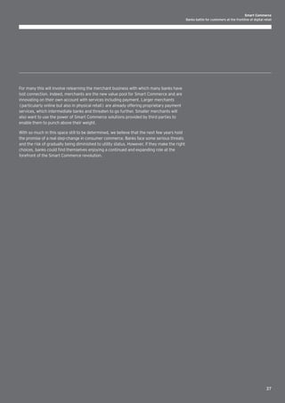 Smart Commerce
Banks battle for customers at the frontline of digital retail

For many this will involve relearning the merchant business with which many banks have
lost connection. Indeed, merchants are the new value pool for Smart Commerce and are
innovating on their own account with services including payment. Larger merchants
(particularly online but also in physical retail) are already offering proprietary payment
services, which intermediate banks and threaten to go further. Smaller merchants will
also want to use the power of Smart Commerce solutions provided by third parties to
enable them to punch above their weight.
With so much in this space still to be determined, we believe that the next few years hold
the promise of a real step-change in consumer commerce. Banks face some serious threats
and the risk of gradually being diminished to utility status. However, if they make the right
choices, banks could find themselves enjoying a continued and expanding role at the
forefront of the Smart Commerce revolution.

37

 