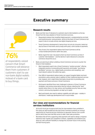 Smart Commerce
Banks battle for customers at the frontline of digital retail

Executive summary
Research results
•	

Banks see their loss of relevance to customers due to intermediation as the key
threat from the mass adoption of Smart Commerce services.
•	

•	

of respondents voiced
concern that Smart
Commerce will distance
them from customers if
customers start to use
non-bank digital wallets
instead of a bank card
to buy things.

Two of every five respondents believe that Smart Commerce will be
a mass-market phenomenon within two years.

•	

•	

Smart Commerce development is being driven not only by consumer needs but
also by those of merchants and by large profit pools, some outside of payments.

•	

76%

Respondents believe that simplified digital payment, complemented by enriched
merchant/consumer communication, will be at the heart of Smart Commerce but
expect it also to include entirely new digital shopping services.

Banks regard the main risk posed to them by Smart Commerce as that of
customer intermediation — and the decline in bank relevance to consumer
commerce should this occur.

Banks are planning to deliver ambitious Smart Commerce services to counter the
threat of intermediation.
•	

Most respondents want to be a Smart Commerce “solution provider” offering
integrated solutions incorporating both payments and broader “purchasing
facilitation” services (e.g., digital loyalty, promotions and receipting), and
most intend to deliver this within two years.

•	

Over 80% of respondents believe banks can support targeted digital merchant
promotions using customer data in addition to their traditional payment services
role; however, one in eight thinks that banks should stick to providing only
payment and finance services in Smart Commerce.

•	

Participants identified three main challenges to delivery of Smart Commerce
strategies: overcoming conservative internal cultures; selecting the “best”
solution when there is no clear winner and fraud/data security risks are a key
concern; and ensuring regulators are kept up to speed.

•	

Most participants also need to address capability and skills gaps — notably in
distribution, mobile app development and in social media.

Our views and recommendations for financial
services institutions
•	

•	

02

At Ernst & Young we recognize both that the intermediation fears exhibited in
this study are well founded but also that Smart Commerce presents an unusual
opportunity for financial services institutions to generate revenue from a profit
pool to which they have had little access to date: retail sales promotion.
We believe that all firms supporting retail payments will need to design a response
tailored to their market and competitive contexts, capabilities and ambitions but,
above all, with sufficient flexibility to manage the uncertain future in this exciting
and fast-moving space.

 