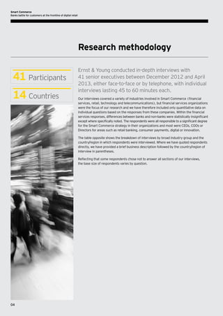 Smart Commerce
Banks battle for customers at the frontline of digital retail

Research methodology

41 Participants
14 Countries

Ernst & Young conducted in-depth interviews with
41 senior executives between December 2012 and April
2013, either face-to-face or by telephone, with individual
interviews lasting 45 to 60 minutes each.
Our interviews covered a variety of industries involved in Smart Commerce (financial
services, retail, technology and telecommunications), but financial services organizations
were the focus of our research and we have therefore included only quantitative data on
individual questions based on the responses from these companies. Within the financial
services responses, differences between banks and non-banks were statistically insignificant
except where specifically noted. The respondents were all responsible to a significant degree
for the Smart Commerce strategy in their organizations and most were CEOs, COOs or
Directors for areas such as retail banking, consumer payments, digital or innovation.
The table opposite shows the breakdown of interviews by broad industry group and the
country/region in which respondents were interviewed. Where we have quoted respondents
directly, we have provided a brief business description followed by the country/region of
interview in parentheses.
Reflecting that some respondents chose not to answer all sections of our interviews,
the base size of respondents varies by question.

04

 